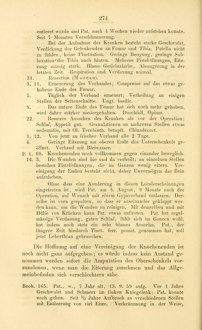 entleert wurde und Pat. nach 4 Wochen wieder aufstehen konnte. Seit 7 Monaten Verschlimmerung. Bei der Aufnahme des Kranken besteht starke Geschwulst, Verdickung der Gelenkenden an Femur und Tibia, Patella nicht zu fühlen, keine Fluctuation. Geringe Beugung, geringe Sub- luxation'der Tibia nach hinten. Mehrere Fistelöffnungen, Eite- rung massig stark. Blasse Gesichtsfarbe, Abmagerung in der letzten Zeit. Respiration und Verdauung normal. 31. Resection (Moreau). 3. 11. Erneuerung des Verbandes, Compresse auf das etwas ge- hobene Ende des Femur. 5. Täglich der Verband erneuert; Verheilung an einigen Stellen der Seitenschnitte. Ungt. basilic. 8. Das untere Ende des Femur hat sich noch mehr gehoben, wird daher stärker niedergehalten. Durchfall, Opium. 22. Besseres Aussehen des Kranken als vor der Operation; Schlaf, Appetit gut. Granulationen an mehreren Stellen etwas oedematös, mit Ol. Terebinth. betupft. Chinadecoct. 1. 12. Von jetzt an frischer Verband alle 2 Tage. 4. Geringe Eiterung am oberen Ende des Unterschenkels ge- öffnet. Verband mit Bleiwasser. 2. 1. 60. Knoehenenden noch vollkommen gegen einander beweglich. 14. 3. Die Wunden sind hie und da verheilt; an einzelnen Stellen bestehen Fistelöffnungen, die im Ganzen wenig eitern. Ver- einigung der Enden besteht nicht, daher Unvermögen das Bein aufzuheben. Ohne dass eine Aenderung in diesen Localerscheinungen eingetreten ist, wird Pat. am 8. August, 9 Monate nach der Operation, auf Wunsch mit einem Gypsverband entlassen. Der- selbe ist vorn gespalten, so dass er auseinander geklappt wer- den kann, um die Wunden zu reinigen. Mit demselben und mit Hülfe von Krücken kann Pat. etwas auftreten. Pat. hat regel- mässige Verdauung, guten Schlaf, fühlt sich im Ganzen wohl, hat indess noch stets ein sehr blasses Aussehn. Pat., der längere Zeit hindurch Tinct. ferr. pomat. genommen hat, soll jetzt Leberthran gebrauchen. Die Hoffnung auf eine Vereinigung der Knoehenenden ist noch nicht ganz aufgegeben ; es würde indess kein Anstand ge- nommen werden sofort die Amputation des Oberschenkels vor- zunehmen, wenn man die Eiterung zunehmen und das Allge- meinbefinden sich verschlechtern sähe. Beob. 165. Pat., w., 7 Jahr alt, 13. 9. 59 aufg. Vor 1 Jahre Geschwulst und Schmerz im linken Kniegelenk; Pat. konnte noch gehen. Seit V2 Jahre Aufbruch an verschiedenen Stellen mit Entleerung von viel Eiter. Verkrümmung in der Weise,