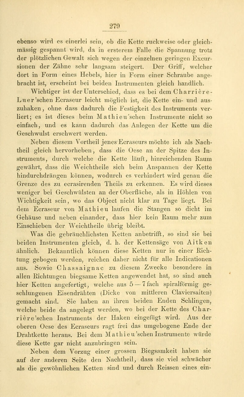 __279 ebenso wird es einerlei sein, ob die Kette ruckweise oder gleich- massig gespannt wird, da in ersterem Falle die Spannung trotz der plötzlichen Gewalt sich wegen der einzelnen geringen Exeur- sionen der Zähne sehr langsam steigert. Der Griff, welcher dort in Form eines Hebels, hier in Form einer Schraube ange- bracht ist, erscheint bei beiden Instrumenten gleich handlich. Wichtiger ist der Unterschied, dass es bei dem Charriere- Luer 'sehen Ecraseur leicht möglich ist, die Kette ein- und aus- zuhaken , ohne dass dadurch die Festigkeit des Instruments ver- liert; es ist dieses beim Mathieu'sehen Instrumente nicht so einfach, und es kann dadurch das Anlegen der Kette um die Geschwulst erschwert werden. Neben diesem Vortheil jenes Ecraseurs möchte ich als Nach- theil gleich hervorheben, dass die Oese an der Spitze des In- struments, durch welche die Kette läuft, hinreichenden Raum gewährt, dass die Weichtheile sich beim Anspannen der Kette hindurchdrängen können, wodurch es verhindert wird genau die Grenze des zu ecrasirenden Theils zu erkennen. Es wird dieses weniger bei Geschwülsten an der Oberfläche, als in Höhlen von Wichtigkeit sein, wo das Object nicht klar zu Tage liegt. Bei dem Ecraseur von Mathieu laufen die Stangen so dicht im Gehäuse und neben einander, dass hier kein Raum mehr zum Einschieben der Weichtheile übrig bleibt. Was die gebräuchlichsten Ketten anbetrifft, so sind sie bei beiden Instrumenten gleich, d. h. der Kettensäge von Aitken ähnlich. Bekanntlich können diese Ketten nur in einer Rich- tung gebogen werden, reichen daher nicht für alle Indicationen aus. Sowie Chassaignac zu diesem Zwecke besondere in allen Richtungen biegsame Ketten angewendet hat, so sind auch hier Ketten angefertigt, welche aus 5 — 7 fach spiralförmig ge- schlungenen Eisendrähten (Dicke von mittleren Ciaviersaiten) gemacht sind. Sie haben an ihren beiden Enden Schlingen, welche beide da angelegt werden, wo bei der Kette des Char- rier e'sehen Instruments der Haken eingefügt wird. Aus der oberen Oese des Ecraseurs ragt frei das umgebogene Ende der Drahtkette heraus. Bei dem Mathieu'sehen Instrumente würde diese Kette gar nicht anzubringen sein. Neben dem Vorzug einer grossen Biegsamkeit haben sie auf der anderen Seite den Nachtheil, dass sie viel schwächer als die gewöhnlichen Ketten sind und durch Reissen eines ein-