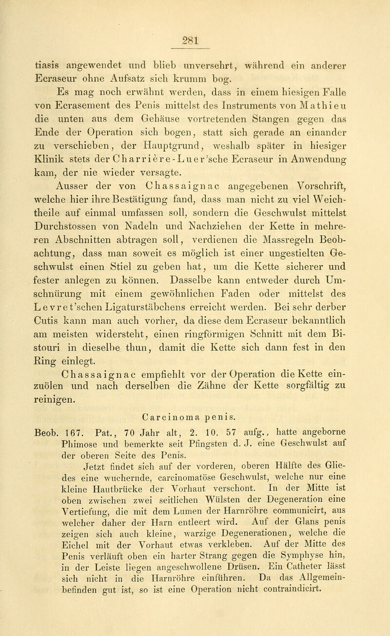 tiasis angewendet und blieb unversehrt, während ein anderer Ecraseur ohne Aufsatz sich krumm bog. Es mag noch erwähnt werden, dass in einem hiesigen Falle von Ecrasement des Penis mittelst des Instruments von Mathieu die unten aus dem Gehäuse vortretenden Stangen gegen das Ende der Operation sich bogen, statt sich gerade an einander zu verschieben, der Hauptgrund, Aveshalb später in hiesiger Klinik stets der Charriere-Luer'sehe Ecraseur in Anwendung kam, der nie wieder versagte. Ausser der von Chassaignac angegebenen Vorschrift, welche hier ihre Bestätigung fand, dass man nicht zu viel Weich- theile auf einmal umfassen soll, sondern die Geschwulst mittelst Durchstossen von Nadeln und Nachziehen der Kette in mehre- ren Abschnitten abtragen soll, verdienen die Massregeln Beob- achtung, dass man soweit es möglich ist einer ungestielten Ge- schwulst einen Stiel zu geben hat, um die Kette sicherer und fester anlegen zu können. Dasselbe kann entweder durch Um- schnürung mit einem gewöhnlichen Faden oder mittelst des L e v r e t'sehen Ligaturstäbchens erreicht werden. Bei sehr derber Cutis kann man auch vorher, da diese dem Ecraseur bekanntlich am meisten widersteht, einen ringförmigen Schnitt mit dem Bi- stouri in dieselbe thun, damit die Kette sich dann fest in den Ring einlegt. Chassaignac empfiehlt vor der Operation die Kette ein- zuölen und nach derselben die Zähne der Kette sorgfältig zu reinigen. Carcinoma penis. Beob. 167. Pat., 70 Jahr alt, 2. 10. 57 aufg., hatte angeborne Phimose und bemerkte seit Pfingsten d. J. eine Geschwulst auf der oberen Seite des Penis. Jetzt findet sich auf der vorderen, oberen Hälfte des Glie- des eine wuchernde, carcinomatöse Geschwulst, welche nur eine kleine Hautbrücke der Vorhaut verschont. In der Mitte ist oben zwischen zwei seitlichen Wülsten der Degeneration eine Vertiefung, die mit dem Lumen der Harnröhre communicirt, aus welcher daher der Harn entleert wird. Auf der Glans penis zeigen sich auch kleine, warzige Degenerationen, welche die Eichel mit der Vorhaut etwas verkleben. Auf der Mitte des Penis verläuft oben ein harter Strang gegen die Symphyse hin, in der Leiste liegen angeschwollene Drüsen. Ein Catheter lässt sich nicht in die Harnröhre einführen. Da das Allgemein- befinden gut ist, so ist eine Operation nicht contraindicirt.