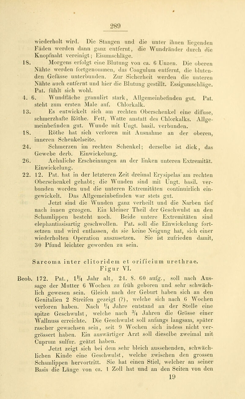 wiederholt wird. Die Stangen und die unter ihnen liegenden Fäden werden dann ganz entfernt, die Wundränder durch die Knopfnaht vereinigt; Eisunischläge. 18. Morgens erfolgt eine Blutung von ca. 6 Unzen. Die oberen Nähte werden fortgenommen, das Coagulum entfernt, die bluten- den Gefässe unterbunden. Zur Sicherheit werden die unteren Nähte auch entfernt und hier die Blutung gestillt. Essigumschläge. Pat. fühlt sich wohl. 4. 6. Wundfläche granulirt stark, Allgemeinbefinden gut. Pat. steht zum ersten Male auf. Chlorkalk. 13. Es entwickelt sich am rechten Oberschenkel eine diffuse, schmerzhafte Röthe. Fett, Watte anstatt des Chlorkalks. Allge- meinbefinden gut. Wunde mit Ungt. basil. verbunden. 18. Röthe hat sich verloren mit Ausnahme an der oberen, inneren Schenkelseite. 24. Schmerzen im rechten Schenkel; derselbe ist dick, das Gewebe derb. Einwickelung. 26. Aehnliche Erscheinungen an der linken unteren Extremität. Einwickelung. 22. 12. Pat. hat in der letzteren Zeit dreimal Erysipelas am rechten Oberschenkel gehabt; die Wunden sind mit Ungt. basil. ver- bunden worden und die unteren Extremitäten continuirlich ein- gewickelt. Das Allgemeinbefinden war stets gut. Jetzt sind die Wunden ganz verheilt und die Narben tief nach innen gezogen. Ein kleiner Theil der Geschwulst an den Schamlippen besteht noch. Beide untere Extremitäten sind elephantiasisartig geschwollen. Pat. soll die Einwickelung fort- setzen und wird entlassen, da sie keine Neigung hat, sich einer wiederholten Operation auszusetzen. Sie ist zufrieden damit, 30 Pfund leichter geworden zu sein. Sarcoma inter clitoridem et orificium urethrae. Figur VI. Beob. 172. Pat., l'A Jahr alt, 24. 8. 60 aufg., soll nach Aus- sage der Mutter 6 Wochen zu früh geboren und sehr schwäch- lich gewesen sein. Gleich nach der Geburt haben sich an den Genitalien 2 Streifen gezeigt (?), welche sich nach 6 Wochen verloren haben. Nach lU Jahre entstand an der Stelle eine spitze Geschwulst, welche nach 3k Jahren die Grösse einer Wallnuss erreichte. Die Geschwulst soll anfangs langsam, später rascher gewachsen sein, seit 9 Wochen sich indess nicht ver- grössert haben. Ein auswärtiger Arzt soll dieselbe zweimal mit Cuprum sulfur. geätzt haben. Jetzt zeigt sich bei dein sehr bleich aussehenden, schwäch- lichen Kinde eine Geschwulst, welche zwischen den grossen Schamlippen hervortritt. Sie hat einen Stiel, welcher an seiner Basis die Länge von ca. 1 Zoll hat und an den Seiten von den 19