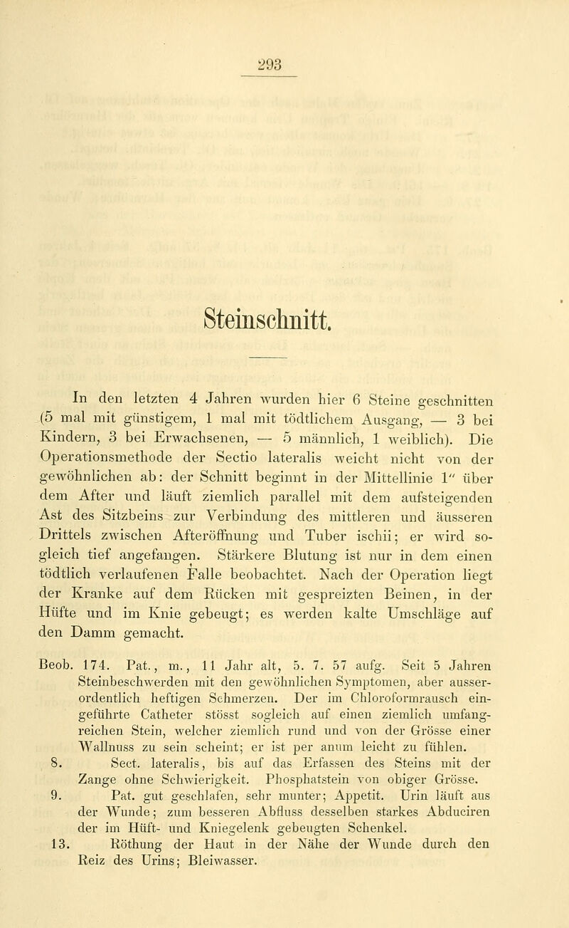 Steinsclmitt. In den letzten 4 Jahren wurden hier 6 Steine geschnitten _(o mal mit günstigem, 1 mal mit tödtlichem Ausgang, — 3 bei Kindern, 3 bei Erwachsenen, — 5 männlich, 1 weiblich). Die Operationsmethode der Sectio lateralis weicht nicht von der gewöhnlichen ab: der Schnitt beginnt in der Mittellinie 1 über dem After und läuft ziemlich parallel mit dem aufsteigenden Ast des Sitzbeins zur Verbindung des mittleren und äusseren Drittels zwischen Afteröffnung und Tuber ischii; er wird so- gleich tief angefangen. Stärkere Blutung ist nur in dem einen tödtlich verlaufenen Falle beobachtet. Nach der Operation liegt der Kranke auf dem Rücken mit gespreizten Beinen, in der Hüfte und im Knie gebeugt; es werden kalte Umschläge auf den Damm gemacht. Beob. 174. Pat., m., 11 Jahr alt, 5. 7. 57 aufg. Seit 5 Jahren Steinbeschwerden mit den gewöhnlichen Symptomen, aber ausser- ordentlich heftigen Schmerzen. Der im Chloroformrausch ein- geführte Catheter stösst sogleich auf einen ziemlich umfang- reichen Stein, welcher ziemlich rund und von der Grösse einer Wallnuss zu sein scheint; er ist per annm leicht zu fühlen. 8. Sect. lateralis, bis auf das Erfassen des Steins mit der Zange ohne Schwierigkeit. Phosphatstein von obiger Grösse. 9. Pat. gut geschlafen, sehr munter; Appetit. Urin läuft aus der Wunde; zum besseren Abfluss desselben starkes Abduciren der im Hüft- und Kniegelenk gebeugten Schenkel. 13. Röthung der Haut in der Nähe der Wunde durch den Reiz des Urins; Bleiwasser.