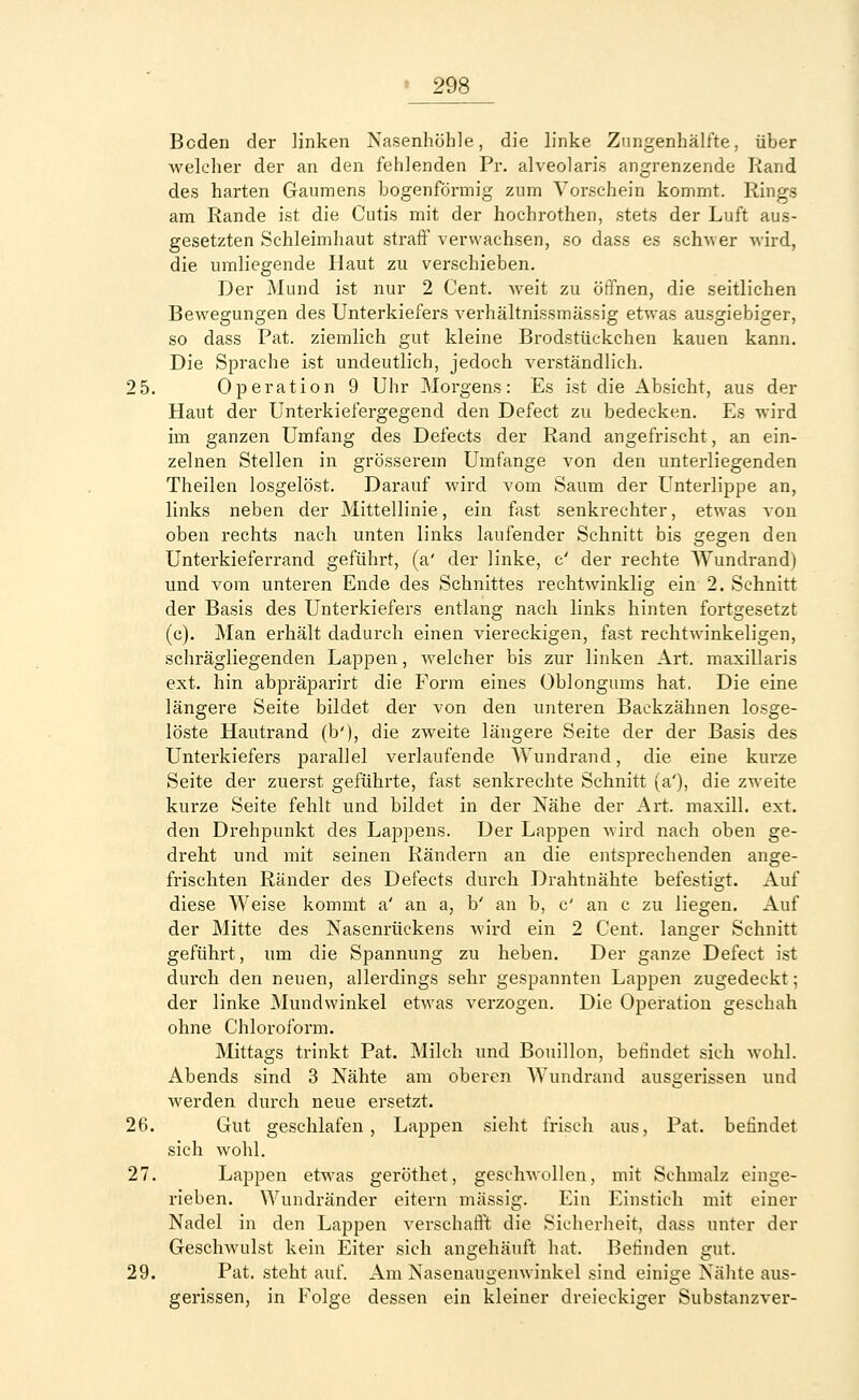 Beden der linken Nasenhöhle, die linke Zungenhälfte, über welcher der an den fehlenden Pr. alveolaris angrenzende Rand des harten Gaumens bogenförmig zum Vorschein kommt. Rings am Rande ist die Cutis mit der hochrothen, stets der Luft aus- gesetzten Schleimhaut straff verwachsen, so dass es schwer wird, die umliegende Haut zu verschieben. Der Mund ist nur 2 Cent, weit zu öffnen, die seitlichen Bewegungen des Unterkiefers verhältnissmässig etwas ausgiebiger, so dass Pat. ziemlich gut kleine Brodstückchen kauen kann. Die Sprache ist undeutlich, jedoch verständlich. 2 5. Operation 9 Uhr Morgens: Es ist die Absicht, aus der Haut der Unterkiefergegend den Defect zu bedecken. Es wird im ganzen Umfang des Defects der Rand angefrischt, an ein- zelnen Stellen in grösserem Umfange von den unterliegenden Theilen losgelöst. Darauf wird vom Saum der Unterlippe an, links neben der Mittellinie, ein fast senkrechter, etwas von oben rechts nach unten links laufender Schnitt bis gegen den Unterkieferrand geführt, (a' der linke, c' der rechte Wundrand) und vom unteren Ende des Schnittes rechtwinklig ein- 2. Schnitt der Basis des Unterkiefers entlang nach links hinten fortgesetzt (c). Man erhält dadurch einen viereckigen, fast rechtwinkeligen, schrägliegenden Lappen, welcher bis zur linken Art. maxillaris ext. hin abpräparirt die Form eines Oblongums hat. Die eine längere Seite bildet der von den unteren Backzähnen losge- löste Hautrand (b'), die zweite längere Seite der der Basis des Unterkiefers parallel verlaufende Wundrand, die eine kurze Seite der zuerst geführte, fast senkrechte Schnitt (a'), die zweite kurze Seite fehlt und bildet in der Nähe der Art. maxill. ext. den Drehpunkt des Lappens. Der Lappen wird nach oben ge- dreht und mit seinen Rändern an die entsprechenden ange- frischten Ränder des Defects durch Drahtnähte befestigt. Auf diese Weise kommt a' an a, b' an b, c' an c zu liegen. Auf der Mitte des Nasenrückens wird ein 2 Cent, langer Schnitt geführt, um die Spannung zu heben. Der ganze Defect ist durch den neuen, allerdings sehr gespannten Lappen zugedeckt; der linke Mundwinkel etwas verzogen. Die Operation geschah ohne Chloroform. Mittags trinkt Pat. Milch und Bouillon, befindet sich wohl. Abends sind 3 Nähte am oberen Wundrand ausgerissen und werden durch neue ersetzt. 26. Gut geschlafen, Lappen sieht frisch aus, Pat. befindet sich wohl. 27. Lappen etwas geröthet, geschwollen, mit Schmalz einge- rieben. Wundränder eitern massig. Ein Einstich mit einer Nadel in den Lappen verschafft die Sicherheit, dass unter der Gesclrwulst kein Eiter sich angehäuft hat. Befinden gut. 29. Pat. steht auf. Am Nasenaugenwinkel sind einige Nähte aus- gerissen, in Folge dessen ein kleiner dreieckiger Substanzver-