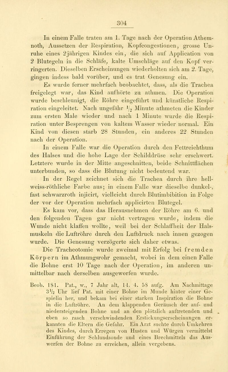 In einem Falle traten am 1. Tage nach der Operation Athem- noth, Aussetzen der Respiration, Kopfcongestionen, grosse Un- ruhe eines 2jährigen Kindes ein, die sich auf Application von 2 Blutegeln in die Schläfe, kalte Umschläge auf den Kopf ver- ringerten. Dieselben Erscheinungen wiederholten sich am 2. Tage; gingen indess bald vorüber, und es trat Genesung ein. Es wurde ferner mehrfach beobachtet, dass, als die Trachea freigelegt war, das Kind aufhörte zu athmen. Die Operation wurde beschleunigt, die Röhre eingeführt und künstliche Respi- ration eingeleitet. Nach ungefähr */2 Minute athmeten die Kinder zum ersten Male wieder und nach 1 Minute wurde die Respi- ration unter Besprengen von kaltem Wasser wieder normal. Ein Kind von diesen starb 28 Stunden, ein anderes 22 Stunden nach der Operation. In einem Falle war die Operation durch den Fettreichthum des Halses und die hohe Lage der Schilddrüse sehr erschwert. Letztere wurde in der Mitte angeschnitten, beide Schnittflächen unterbunden, so dass die Blutung nicht bedeutend war. In der Regel zeichnet sich die Trachea durch ihre hell- weiss-röthliche Farbe aus; in einem Falle war dieselbe dunkel-, fast schwarzroth injicirt, vielleicht durch Blutimbibition in Folge der vor der Operation mehrfach applicirten Blutegel. Es kam vor, dass das Herausnehmen der Röhre am 6. und den folgenden Tagen gar nicht vertragen wurde, indem die Wunde nicht klaffen wollte, weil bei der Schlaffheit der Hals- muskeln die Luftröhre durch den Luftdruck nach innen gezogen wurde. Die Genesung verzögerte sich daher etwas. Die Tracheotomie wurde zweimal mit Erfolg bei fremden Körpern im Athmungsrohr gemacht, wobei in dem einen Falle die Bohne erst 10 Tage nach der Operation, im anderen un- mittelbar nach derselben ausgeworfen wurde. Beob. 181. Pat., \v., 7 Jahr alt, 14, 4. 5S aufg. Am Nachmittage 3^2 Uhr lief Pat. mit einer Bohne im Munde hinter einer Ge- spielin her, und bekam bei einer starken Inspiration die Bohne in die Luftröhre. An dem klappenden Geräusch der auf- und niedersteigenden Bohne und an den plötzlich auftretenden und eben so rasch verschwindenden Erstickungserscheinungen er- kannten die Eltern die Gefahr. Ein Arzt suchte durch Umkehren des Kindes, durch Erregen von Husten und Würgen vermittelst Einführung der Schlundsonde und eines Brechmittels das Aus- werfen der Bohne zu erreichen, allein vergebens.