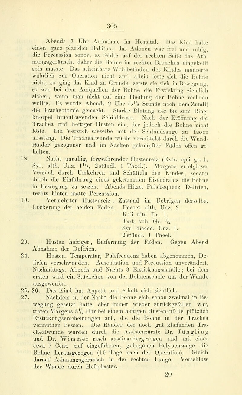 Abends 7 Uhr Aufnahme im Hospital. Das Kind hatte einen ganz placiden Habitus, das Athmen war frei und ruhig, die Percnssion sonor, es fehlte auf der rechten Seite das Ath- mungsgeräusch, daher die Bohne im rechten Bronchus eingekeilt sein musste. Das scheinbare Wohlbefinden des Kindes munterte wahrlich zur Operation nicht auf, allein löste sich die Bohne nicht, so ging das Kind zu Grunde, setzte sie sich in Bewegung, so war bei dem Aufquellen der Bohne die Erstickung ziemlich sicher, wenn man nicht auf eine Theilung der Bohne rechnen wollte. Es wurde Abends 9 Uhr (572 Stunde nach dem Zufall) die Tracheotomie gemacht. Starke Blutung der bis zum Ring- knorpel hinaufragenden Schilddrüse. Nach der Eröffnung der Trachea trat heftiger Husten ein, der jedoch die Bohne nicht löste. Ein Versuch dieselbe mit der Schlundzange zu fassen misslang. Die Trachealwunde wurde vermittelst durch die Wund- ränder gezogener und im Nacken geknüpfter Fäden offen ge- halten. 18. Nacht unruhig, fortwährender Hustenreiz (Extr. opii gr. 1. Syr. alth. Unz. l1/?, 2stündl. 1 Theel.). Morgens erfolgloser Versuch durch Umkehren und Schütteln des Kindes, sodann durch die Einführung eines gekrümmten Eisendrahts die Bohne in Bewegung zu setzen. Abends Hitze, Pulsfrequenz, Delirien, rechts hinten matte Percussion. 19. Vermehrter Hustenreiz , Zustand im Uebrigen derselbe. Lockerung der beiden Fäden. Decoct. alth. Unz. 2 Kali nitr. Dr. 1. Tart. stib. Gr. V2 Syr. diacod. Unz. 1. 2 stündl. 1 Theel. 20. Husten heftiger, Entfernung der Fäden. Gegen Abend Abnahme der Delirien. 24. Husten, Temperatur, Pulsfrequenz haben abgenommen, De- lirien verschwunden. Auscultation und Percussion unvei'ändert. Nachmittags, Abends und Nachts 3 Erstickungsanfälle; bei dem ersten wird ein Stückchen von der Bohnenschale aus der Wunde ausgeworfen. 25. 26. Das Kind hat Appetit und erholt sich sichtlich. 27. Nachdem in der Nacht die Bohne sich schon zweimal in Be- wegung gesetzt hatte, aber immer wieder zurückgefallen war, traten Morgens 8V2 Uhr bei einem heftigen Hustenanfalle plötzlich Erstickungserscheinungen auf, die die Bohne in der Trachea vermuthen Hessen. Die Ränder der noch gut klaffenden Tra- chealwunde wurden durch die Assistenzärzte Dr. Jüngling und Dr. Wimmer rasch auseinandergezogen und mit einer etwa 7 Cent, tief eingeführten, gebogenen Polypenzange die Bohne herausgezogen (10 Tage nach der Operation). Gleich darauf Athmungsgeräuseh in der rechten Lunge. Verschluss der Wunde durch Heftpflaster. 20