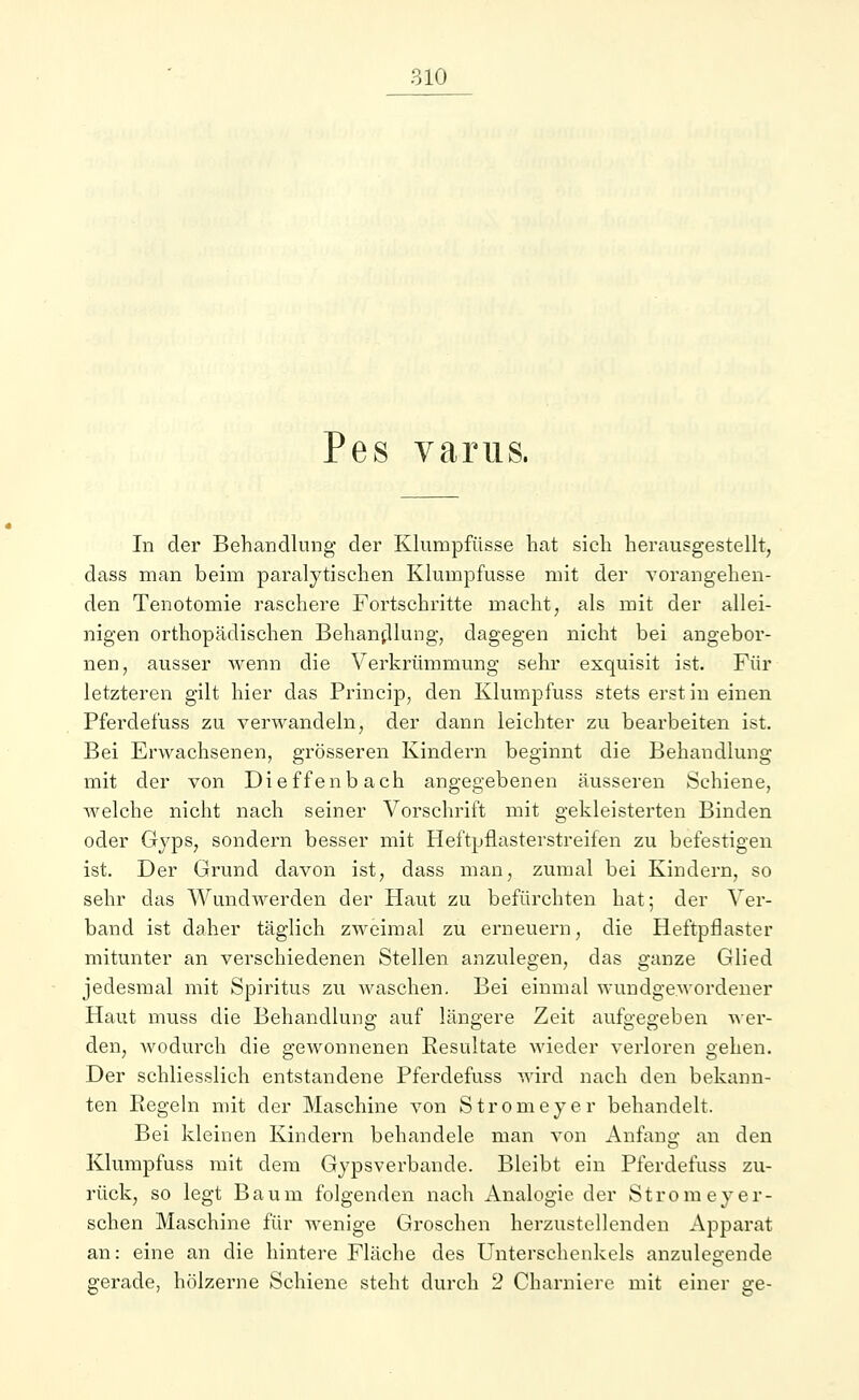 Pes varus. In der Behandlung der Klumpfüsse hat sich herausgestellt, dass man beim paralytischen Klumpfüsse mit der vorangehen- den Tenotomie raschere Fortschritte macht, als mit der allei- nigen orthopädischen Behandlung, dagegen nicht bei angebor- nen, ausser wenn die Verkrümmung sehr exquisit ist. Für letzteren gilt hier das Princip, den Klumpfuss stets erst in einen Pferdefuss zu verwandeln, der dann leichter zu bearbeiten ist. Bei Erwachsenen, grösseren Kindern beginnt die Behandlung mit der von Dieffenbach angegebenen äusseren Schiene, Avelche nicht nach seiner Vorschrift mit gekleisterten Binden oder Gyps, sondern besser mit Heftpflasterstreifen zu befestigen ist. Der Grund davon ist, dass man, zumal bei Kindern, so sehr das Wundwerden der Haut zu befürchten hat; der Ver- band ist daher täglich zweimal zu erneuern, die Heftpflaster mitunter an verschiedenen Stellen anzulegen, das ganze Glied jedesmal mit Spiritus zu waschen. Bei einmal wundgewordener Haut muss die Behandlung auf längere Zeit aufgegeben wer- den, wodurch die gewonnenen Resultate wieder verloren gehen. Der schliesslich entstandene Pferdefuss wird nach den bekann- ten Regeln mit der Maschine von Strom eye r behandelt. Bei kleinen Kindern behandele man von Anfang an den Klumpfuss mit dem Gypsverbande. Bleibt ein Pferdefuss zu- rück, so legt Baum folgenden nach Analogie der Stromeyer- sehen Maschine für wenige Groschen herzustellenden Apparat an: eine an die hintere Fläche des Unterschenkels anzulegende gerade, hölzerne Schiene steht durch 2 Charniere mit einer ge-