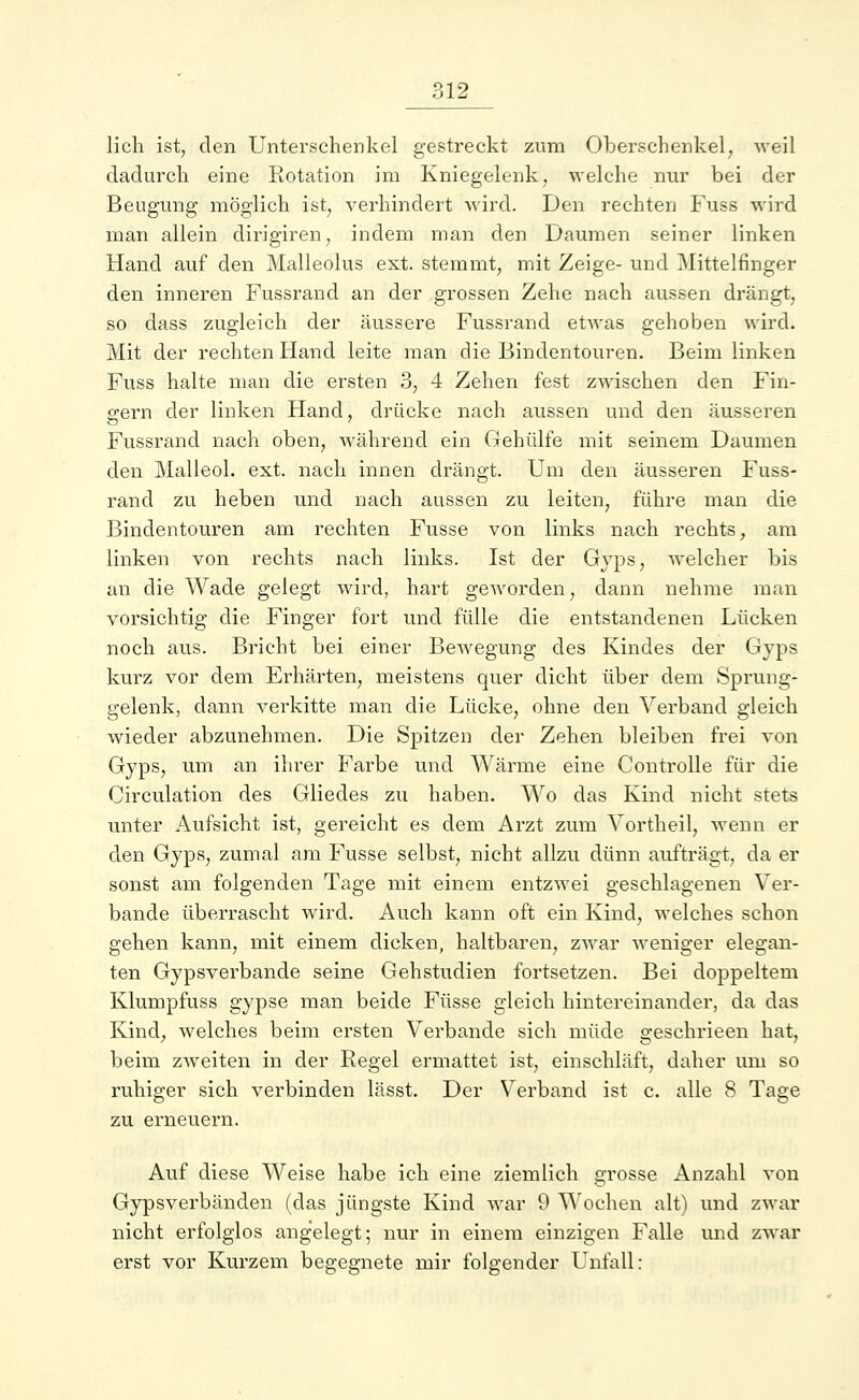 lieh ist, den Unterschenkel gestreckt zum Oberschenkel, weil dadurch eine Rotation im Kniegelenk, welche nur bei der Beugung möglich ist, verhindert wird. Den rechten Fuss wird man allein dirigiren, indem man den Daumen seiner linken Hand auf den Malleolus ext. stemmt, mit Zeige- und Mittelfinger den inneren Fussrand an der grossen Zehe nach aussen drängt, so dass zugleich der äussere Fussrand etwas gehoben wird. Mit der rechten Hand leite man die Bindentouren. Beim linken Fuss halte man die ersten 3, 4 Zehen fest zwischen den Fin- gern der linken Hand, drücke nach aussen und den äusseren Fussrand nach oben, während ein Gehülfe mit seinem Daumen den Malleol. ext. nach innen drängt. Um den äusseren Fuss- rand zu heben und nach aussen zu leiten, führe man die Bindentouren am rechten Fusse von links nach rechts, am linken von rechts nach links. Ist der Gyps, welcher bis an die Wade gelegt wird, hart geworden, dann nehme man vorsichtig die Finger fort und fülle die entstandenen Lücken noch aus. Bricht bei einer BeAvegung des Kindes der Gyps kurz vor dem Erhärten, meistens quer dicht über dem Sprung- gelenk, dann verkitte man die Lücke, ohne den Verband gleich wieder abzunehmen. Die Spitzen der Zehen bleiben frei von Gyps, um an ihrer Farbe und Wärme eine Controlle für die Circulation des Gliedes zu haben. Wo das Kind nicht stets unter Aufsicht ist, gereicht es dem Arzt zum Vortheil, wenn er den Gyps, zumal am Fusse selbst, nicht allzu dünn aufträgt, da er sonst am folgenden Tage mit einem entzwei geschlagenen Ver- bände überrascht wird. Auch kann oft ein Kind, welches schon gehen kann, mit einem dicken, haltbaren, zwar weniger elegan- ten Gypsverbande seine Gehstudien fortsetzen. Bei doppeltem Klumpfuss gypse man beide Füsse gleich hintereinander, da das Kind, welches beim ersten Verbände sich müde geschrieen hat, beim zweiten in der Regel ermattet ist, einschläft, daher um so ruhiger sich verbinden lässt. Der Verband ist c. alle 8 Tage zu erneuern. Auf diese Weise habe ich eine ziemlich grosse Anzahl von Gypsverbänden (das jüngste Kind war 9 Wochen alt) und zwar nicht erfolglos angelegt; nur in einem einzigen Falle und zwar erst vor Kurzem begegnete mir folgender Unfall: