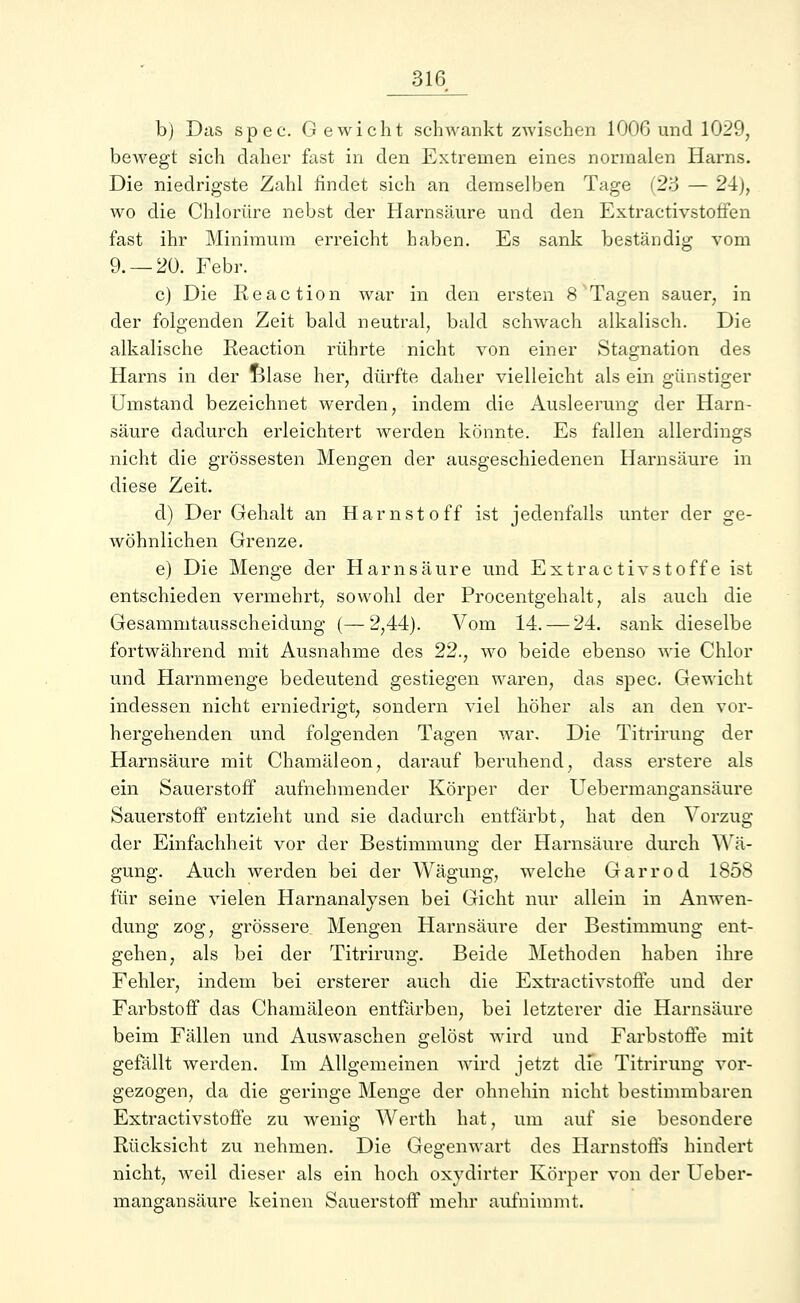 bj Das spec. Gewicht schwankt zwischen 1006 und 1029, bewegt sich daher fast in den Extremen eines normalen Harns. Die niedrigste Zahl findet sich an demselben Tage (23 — 24), wo die Chlorüre nebst der Harnsäure und den Extractivstotfen fast ihr Minimum erreicht haben. Es sank beständig vom 9. —20. Febr. c) Die Reaction war in den ersten 8 Tagen sauer, in der folgenden Zeit bald neutral, bald schwach alkalisch. Die alkalische Eeaction rührte nicht von einer Stagnation des Harns in der Blase her, dürfte daher vielleicht als ein günstiger Umstand bezeichnet werden, indem die Ausleerung der Harn- säure dadurch erleichtert werden könnte. Es fallen allerdings nicht die grossesten Mengen der ausgeschiedenen Harnsäure in diese Zeit. d) Der Gehalt an Harnstoff ist jedenfalls unter der ge- wöhnlichen Grenze. e) Die Menge der Harnsäure und ExtractivStoffe ist entschieden vermehrt, sowohl der Procentgehalt, als auch die Gesammtausscheidung (—2,44). Vom 14. — 24. sank dieselbe fortwährend mit Ausnahme des 22., wo beide ebenso wie Chlor und Harnmenge bedeutend gestiegen waren, das spec. Gewicht indessen nicht erniedrigt, sondern viel höher als an den vor- hergehenden und folgenden Tagen war. Die Titrirung der Harnsäure mit Chamäleon, darauf beruhend, dass erstere als ein Sauerstoff aufnehmender Körper der Uebermangansäure Sauerstoff entzieht und sie dadurch entfärbt, hat den Vorzug der Einfachheit vor der Bestimmung der Harnsäure durch Wä- gung. Auch werden bei der Wägung, welche Garrod 1858 für seine vielen Harnanalysen bei Gicht nur allein in Anwen- dung zog, grössere Mengen Harnsäure der Bestimmung ent- gehen, als bei der Titrirung. Beide Methoden haben ihre Fehler, indem bei ersterer auch die Extraktivstoffe und der Farbstoff das Chamäleon entfärben, bei letzterer die Harnsäure beim Fällen und Auswaschen gelöst wird und Farbstoffe mit gefällt werden. Im Allgemeinen wird jetzt die Titrirung vor- gezogen, da die geringe Menge der ohnehin nicht bestimmbaren Extractivstoffe zu wenig Werth hat, um auf sie besondere Rücksicht zu nehmen. Die Gegenwart des Harnstoffs hindert nicht, weil dieser als ein hoch oxydirter Körper von der Ueber- mangansäure keinen Sauerstoff mehr aufnimmt.