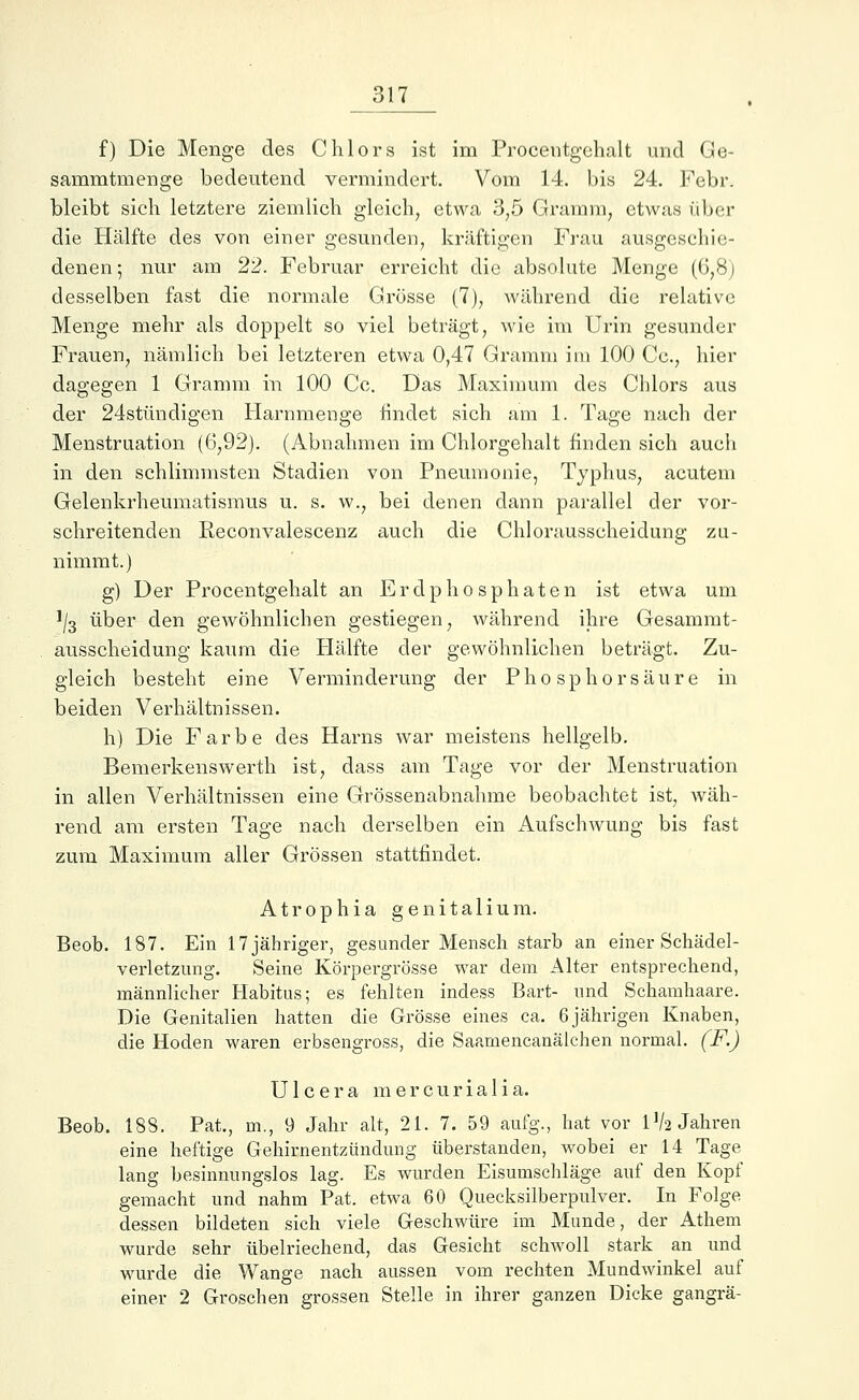 f) Die Menge des Chlors ist im Procentgehalt und Ge- sammtmenge bedeutend vermindert. Vom 14. bis 24. Febr. bleibt sich letztere ziemlich gleich, etwa 3,5 Gramm, etwas über die Hälfte des von einer gesunden, kräftigen Frau ausgeschie- denen ; nur am 22. Februar erreicht die absolute Menge (6,8; desselben fast die normale Grösse (7), während die relative Menge mehr als doppelt so viel beträgt, wie im Urin gesunder Frauen, nämlich bei letzteren etwa 0,47 Gramm im 100 Cc, hier dagegen 1 Gramm in 100 Cc. Das Maximum des Chlors aus der 24stündigen Harnmenge findet sich am 1. Tage nach der Menstruation (6,92). (Abnahmen im Chlorgehalt finden sich auch in den schlimmsten Stadien von Pneumonie, Typhus, acutem Gelenkrheumatismus u. s. w., bei denen dann parallel der vor- schreitenden Iieconvalescenz auch die Chlorausscheidung zu- nimmt.) g) Der Procentgehalt an Erdphosphaten ist etwa um ]/3 über den gewöhnlichen gestiegen, während ihre Gesammt- ausscheiclung kaum die Hälfte der gewöhnlichen beträgt. Zu- gleich besteht eine Verminderung der Phosphor säure in beiden Verhältnissen. h) Die Farbe des Harns war meistens hellgelb. Bemerkenswerth ist, dass am Tage vor der Menstruation in allen Verhältnissen eine Grössenabnahme beobachtet ist, wäh- rend am ersten Tage nach derselben ein Aufschwung bis fast zum Maximum aller Grössen stattfindet. Atrophia genitalium. Beob. 187. Ein 17 jähriger, gesunder Mensch starb an einer Schädel- verletzimg. Seine Körpergrösse war dem Alter entsprechend, männlicher Habitus; es fehlten indess Bart- und Schamhaare. Die Genitalien hatten die Grösse eines ca. 6jährigen Knaben, die Hoden waren erbsengross, die Saamencanälchen normal. (F.) Ulcera mercurialia. Beob. 188. Pat., m., 9 Jahr alt, 21. 7. 59 aufg., hat vor IV2 Jahren eine heftige Gehirnentzündung überstanden, wobei er 14 Tage lang besinnungslos lag. Es wurden Eisumschläge auf den Kopf gemacht und nahm Pat. etwa 60 Quecksilberpulver. In Folge dessen bildeten sich viele Geschwüre im Munde, der Athem wurde sehr übelriechend, das Gesicht schwoll stark an und wurde die Wange nach aussen vom rechten Mundwinkel auf einer 2 Groschen grossen Stelle in ihrer ganzen Dicke gangrä-