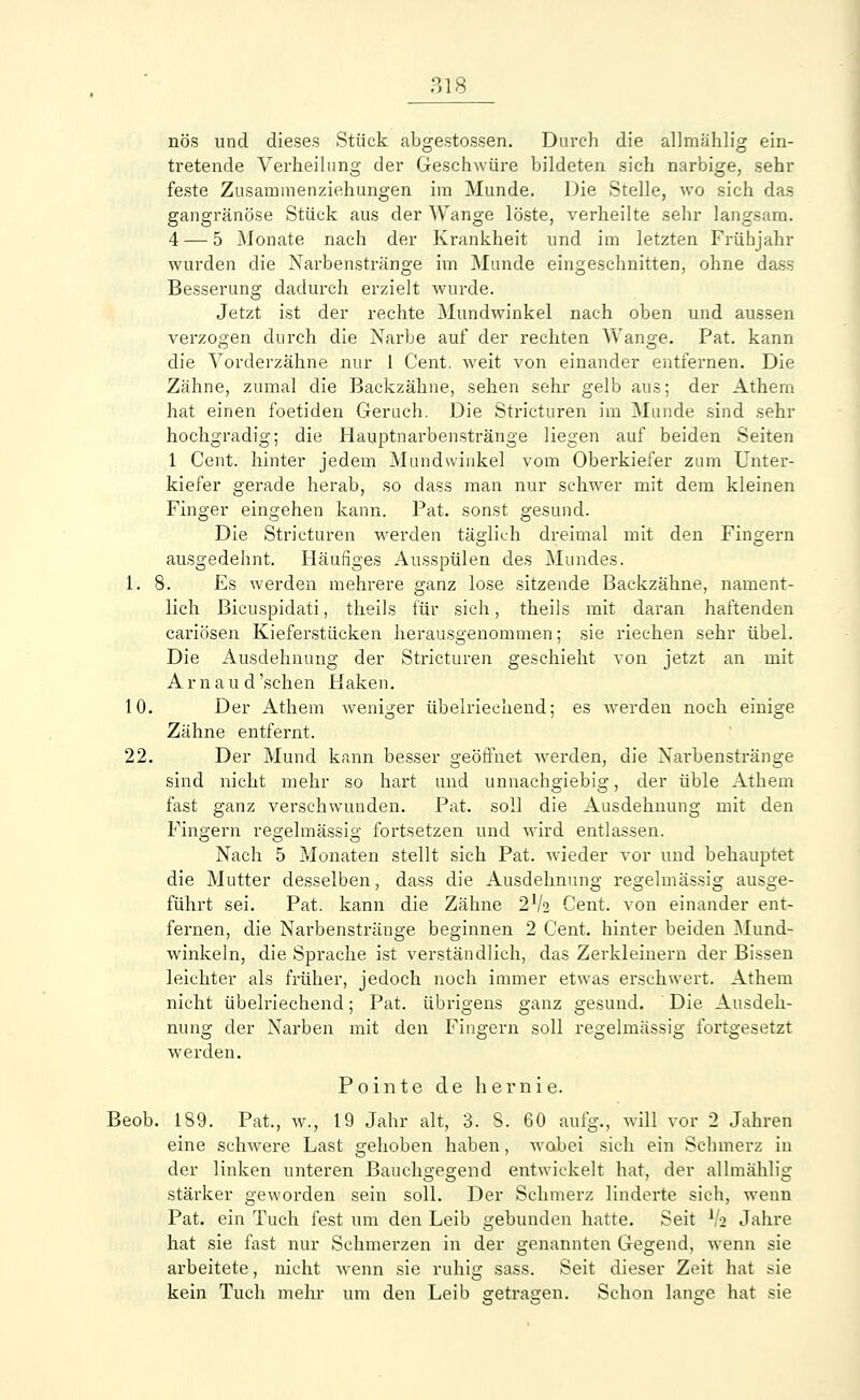 nös und dieses Stück abgestossen. Durch die alhnählig ein- tretende Verheilung der Geschwüre bildeten sich narbige, sehr feste Zusavnmenziehungen im Munde. Die Stelle, wo sich das gangränöse Stück aus der Wange löste, verheilte sehr langsam. 4 — 5 Monate nach der Krankheit und im letzten Frühjahr wurden die Narbenstränge im Munde eingeschnitten, ohne dass Besserung dadurch erzielt wurde. Jetzt ist der rechte Mundwinkel nach oben und aussen verzogen durch die Narbe auf der rechten Wange. Pat. kann die Vorderzähne nur 1 Cent, weit von einander entfernen. Die Zähne, zumal die Backzähne, sehen sehr gelb aus; der Athem hat einen foetiden Geruch. Die Stricturen im Munde sind sehr hochgradig; die Hauptnarbenstränge liegen auf beiden Seiten 1 Cent, hinter jedem Mundwinkel vom Oberkiefer zum Unter- kiefer gerade herab, so dass man nur schwer mit dem kleinen Finger eingehen kann. Pat. sonst gesund. Die Stricturen werden täglich dreimal mit den Fingern ausgedehnt. Häufiges Ausspülen des Mundes. 1. 8. Es werden mehrere ganz lose sitzende Backzähne, nament- lich Bicuspidati, theils für sich, theils mit daran haftenden cariösen Kieferstücken herausgenommen; sie riechen sehr übel. Die Ausdehnung der Stricturen geschieht von jetzt an mit Arnaud'schen Haken. 10. Der Athem weniger übelriechend; es werden noch einige Zähne entfernt. 22. Der Mund kann besser geöffnet Averden, die Narbenstränge sind nicht mehr so hart und unnachgiebig, der üble Athem fast ganz verschwunden. Pat. soll die Ausdehnung mit den Fingern regelmässig fortsetzen und wird entlassen. Nach 5 Monaten stellt sich Pat. wieder vor und behauptet die Mutter desselben, dass die Ausdehnung regelmässig ausge- führt sei. Pat. kann die Zähne 21k Cent, von einander ent- fernen, die Narbenstränge beginnen 2 Cent, hinter beiden Mund- winkeln, die Sprache ist verständlich, das Zerkleinern der Bissen leichter als früher, jedoch noch immer etwas erschwert. Athem nicht übelriechend; Pat. übrigens ganz gesund. ' Die Ausdeh- nung der Narben mit den Fingern soll regelmässig fortgesetzt werden. Pointe de hernie. Beob. 189. Pat., w., 19 Jahr alt, 3. S. 60 aufg., will vor 2 Jahren eine schwere Last gehoben haben, wobei sich ein Schmerz in der linken unteren Bauchgegend entwickelt hat, der alhnählig stärker geworden sein soll. Der Schmerz linderte sich, wenn Pat. ein Tuch fest um den Leib gebunden hatte. Seit V2 Jahre hat sie fast nur Schmerzen in der genannten Gegend, wenn sie arbeitete, nicht wenn sie ruhig sass. Seit dieser Zeit hat sie kein Tuch mehr um den Leib getragen. Schon lange hat sie