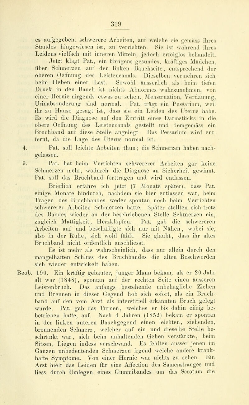 es aufgegeben, schwerere Arbeiten, auf welche sie gemäss ihres Standes hingewiesen ist, zu verrichten. Sie ist während ihres Leidens vielfach mit inneren Mitteln, jedoch erfolglos behandelt. Jetzt klagt Pat., ein übrigens gesundes, kräftiges Mädchen, über Schmerzen auf der linken Bauchseite, entsprechend der oberen Oeffnung des Leistencanals. Dieselben vermehren sich beim Heben einer Last. Sowohl äusserlich als beim tiefen Druck in den Bauch ist nichts Abnormes wahrzunehmen, von einer Hernie nirgends etwas zu sehen.. Menstruation, Verdauung, Urinabsonderung sind normal. Pat. trägt ein Pessarium, weil ihr zu Hause gesagt ist, dass sie ein Leiden des Uterus habe. Es wird die Diagnose auf den Eintritt eines Darmstücks in die obere Oeffnung des Leistencanals gestellt und demgemäss ein Bruchband auf diese Stelle angelegt. Das Pessarium wird ent- fernt, da die Lage des Uterus normal ist. 4. Pat. soll leichte Arbeiten thun; die Schmerzen haben nach- gelassen. 9. Pat. hat beim Verrichten schwererer Arbeiten gar keine Schmerzen mehr, wodurch die Diagnose an Sicherheit gewinnt. Pat. soll das Bruchband forttragen und wird entlassen. Brieflich erfahre ich jetzt (7 Monate später), dass Pat. einige Monate hindurch, nachdem sie hier entlassen war, beim Tragen des Bruchbandes weder spontan noch beim Verrichten schwererer Arbeiten Schmerzen hatte. Später stellten sich trotz des Bandes wieder an der beschriebenen Stelle Schmerzen ein, zugleich Mattigkeit, Herzklopfen. Pat. gab die schwerereu Arbeiten auf und beschäftigte sich nur mit Nähen, wobei sie, also in der Ruhe, sich wohl fühlt. Sie glaubt; dass ihr altes Bruchband nicht ordentlich anschliesst. Es ist mehr als wahrscheinlich, dass nur allein durch den mangelhaften Schluss des Bruchbandes die alten Beschwerden sich wieder entwickelt haben. Beob. 190. Ein kräftig gebauter, junger Mann bekam, als er 20 Jahr alt war (1848), spontan auf der rechten Seite einen äusseren Leistenbruch. Das anfangs bestehende unbehagliche Ziehen und Brennen in dieser Gegend hob sich sofort, als ein Bruch- band auf den vom Arzt als interstitiell erkannten Bruch gelegt wurde. Pat. gab das Turnen, welches er bis dahin eifrig be- betrieben hatte, auf. Nach 4 Jahren (1852) bekam er spontan in der linken unteren Bauchgegend einen leichten, ziehenden, brennenden Schmerz, welcher auf ein und dieselbe Stelle be- schränkt war, sich beim anhaltenden Gehen verstärkte, beim Sitzen, Liegen indess verschwand. Es fehlten ausser jenen im Ganzen unbedeutenden Schmerzen irgend welche andere krank- hafte Symptome. Von einer Hernie war nichts zu sehen. Ein Arzt hielt das Leiden für eine Affection des Samenstranges und Hess durch Umlegen eines Gummibandes um das Scrotum die