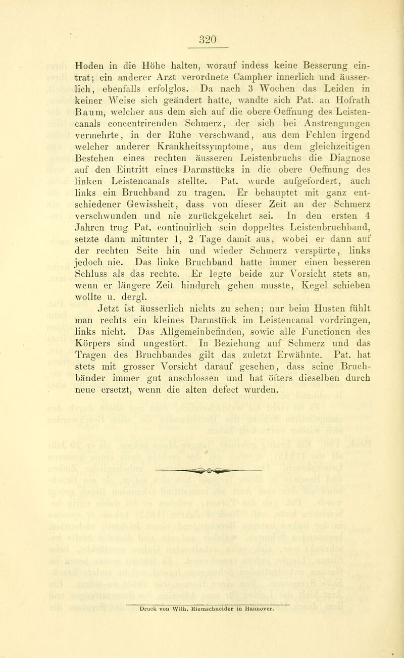 Hoden in die Höhe halten, worauf indess keine Besserung ein- trat; ein anderer Arzt verordnete Campher innerlich und äusser- lich, ebenfalls erfolglos. Da nach 3 Wochen das Leiden in keiner Weise sich geändert hatte, wandte sich Pat. an Hofrath Baum, welcher aus dem sich auf die obere Oefihung des Leisten- canals concentrirenden Schmerz, der sich bei Anstrengungen vermehrte, in der Ruhe verschwand, aus dem Fehlen irgend welcher anderer Krankheitssymptome, aus dem gleichzeitigen Bestehen eines rechten äusseren Leistenbruchs die Diagnose auf den Eintritt eines Darmstücks in die obere Oeffnung des linken Leistencanäls stellte. Pat. wurde aufgefordert, auch links ein Bruchband zu tragen. Er behauptet mit ganz ent- schiedener Gewissheit, dass von dieser Zeit an der Schmerz verschwunden und nie zurückgekehrt sei. In den ersten 4 Jahren trug Pat. continuirlich sein doppeltes Leistenbruchband, setzte dann mitunter 1, 2 Tage damit aus, wobei er dann auf der rechten Seite hin und wieder Schmerz verspürte, links jedoch nie. Das linke Bruchband hatte immer einen besseren Schluss als das rechte. Er legte beide zur Vorsicht stets an, wenn er längere Zeit hindurch gehen musste, Kegel schieben wollte u. dergl. Jetzt ist äusserlieh nichts zu sehen; nur beim Husten fühlt man rechts ein kleines Darmstück im Leistencanal vordringen, links nicht. Das Allgemeinbefinden, sowie alle Functionen des Körpers sind ungestört. Iu Beziehung auf Schmerz und das Tragen des Bruchbandes gilt das zuletzt Erwähnte. Pat. hat stets mit grosser Vorsicht darauf gesehen, dass seine Bruch- bänder immer gut anschlössen und hat öfters dieselben durch neue ersetzt, wenn die alten defect wurden. Druck von Willi. Kiemscnneider in Hannover.