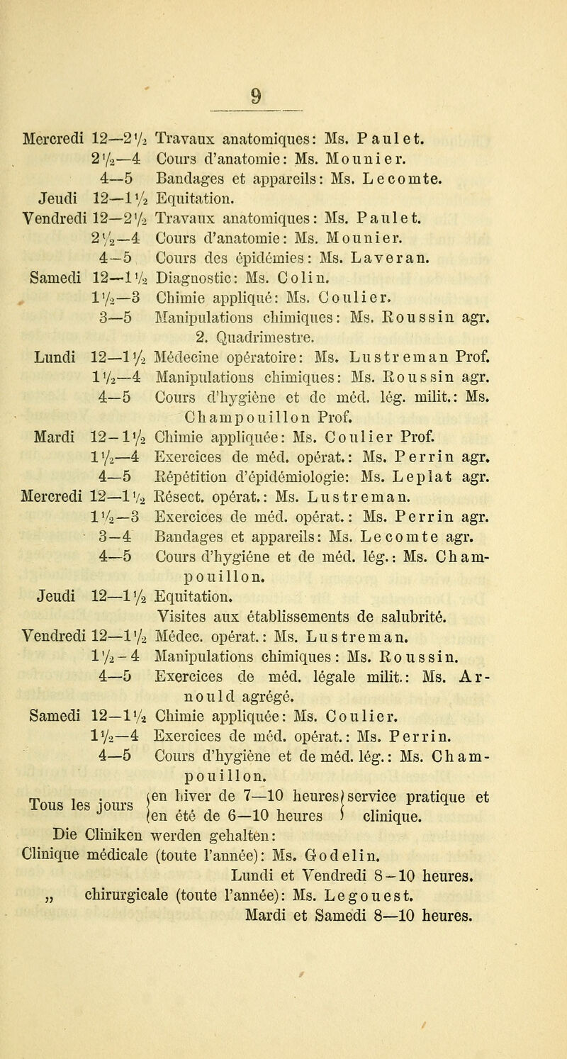 Mercredi 12—2V2 Travaux anatomiques: Ms. Faulet. 2'/o—4 Cours d'anatomie: Ms. Mo linier. 4—5 Bandages et appareils: Ms. Lecomte. Jeudi 12—iy2 Eqintation. Vendredi 12—272 Travanx anatomiques: Ms. Faulet. 2V2—4 Cours d'anatomie: Ms. Mounier. 4—5 Cours des epidemies: Ms. Laver an. Samedi 12—IV2 Diagnostic: Ms. Colin. , l'/o—3 Chimie applique: Ms. Coulier, 3—5 Manipulations chimiques: Ms. Eoussin agr. 2. Quadrimestre. Lundi 12—iy2 Medecine operatoire: Ms. Lustreman Frof. IV2—4 Manipulations chimiques: Ms. Eoussin agr. 4—5 Cours d'hygiene et de med. leg. milit.: Ms. Champouillon Frof. Mardi 12-1'^ Chimie appliquee: Ms, Coulier Frof. IV2—4 Exercices de med. operat.: Ms. Perrin agr, 4—5 Repetition d'epidemiologie: Ms. Leplat agr. Mercredi 12—IV2 Resect. operat.: Ms. Lustreman. IV2—3 Exercices de med. operat.: Ms. Ferrin agr. 3—4 Bandages et appareils: Ms. Lecomte agr. 4—5 Cours d'hygiene et de med. 16g.: Ms. Cham- pouillon. Jeudi 12—11/2 Equitation. Visites aux etablissements de salubritö. Vendredi 12—1'/2 Medec. operat: Ms. Lustreman. l'/2-4 Manipulations chimiques: Ms. Roussin. 4—5 Exercices de med. legale milit.: Ms. Ar- nould agrege. Samedi 12—IV2 Chimie appliquee: Ms. Coulier, IV2—4 Exercices de med. operat.: Ms. Ferrin. 4—5 Cours d'hygiene et dem6d. leg.: Ms. Cham- pouillon. m^„„ i«c 4^,.,.c i^^ ^'i^6^ <^® 7—10 heures^ Service pratique et JLOUS leS lOUlS \ , , , 1 n M r\ 1 \ ->.. (en ete de 6—10 heures ) clmique. Die Cliniken werden gehalten: Clinique medicale (toute l'annee): Ms. öodelin. Lundi et Vendredi 8-10 heures. „ chirurgicale (toute l'annee): Ms. Legouest. Mardi et Samedi 8—10 heures.