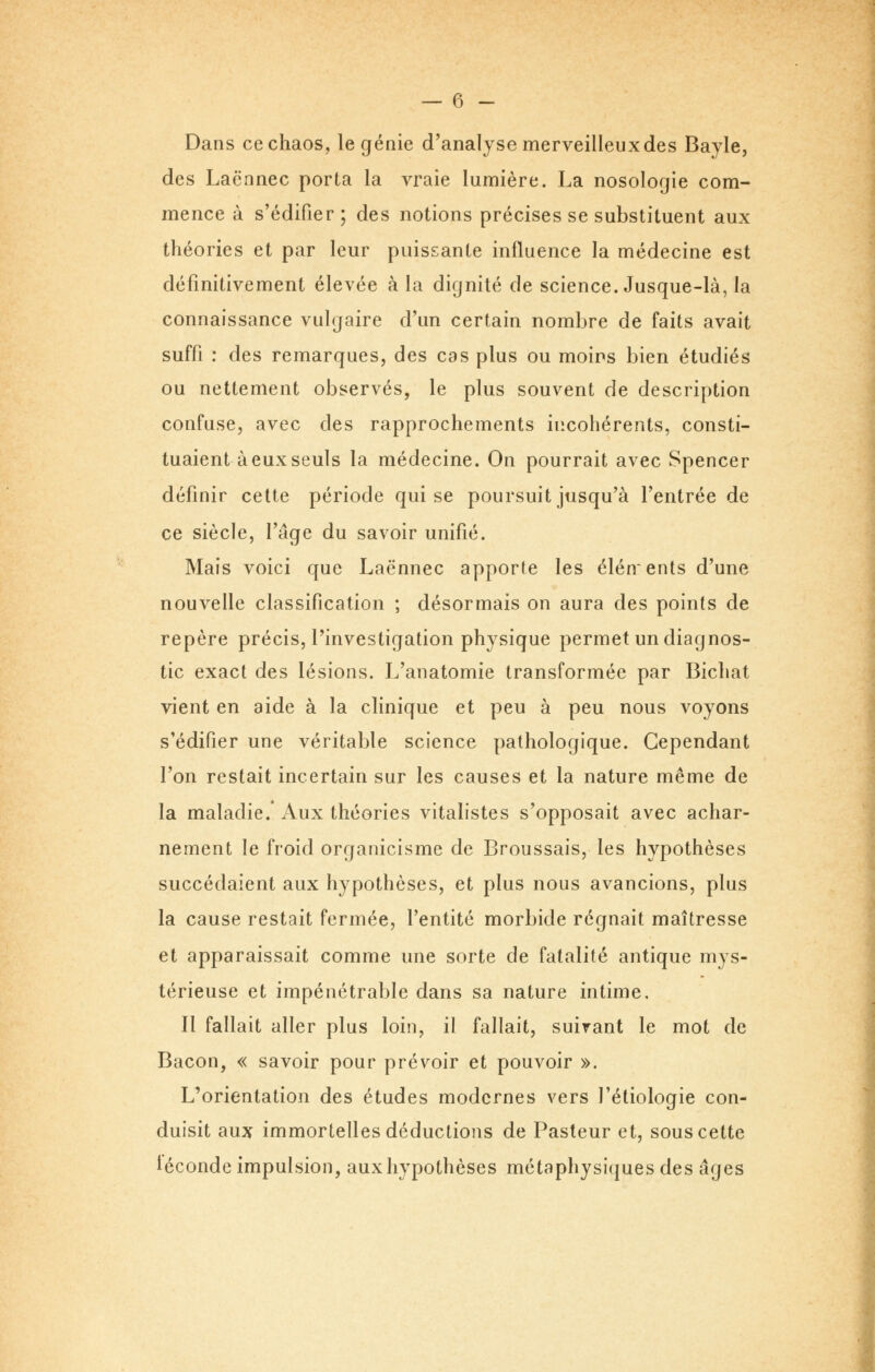 Dans ce chaos, le génie d'analyse merveilleux des Bayle, des Lacnnec porta la vraie lumière. La nosologie com- mence à s'édifier; des notions précises se substituent aux théories et par leur puissante influence la médecine est définitivement élevée à la dignité de science. Jusque-là, la connaissance vulgaire d'un certain nombre de faits avait suffi : des remarques, des cas plus ou moins bien étudiés ou nettement observés, le plus souvent de description confuse, avec des rapprochements incohérents, consti- tuaient à eux seuls la médecine. On pourrait avec Spencer définir cette période qui se poursuit jusqu'à l'entrée de ce siècle, l'âge du savoir unifié. Mais voici que Laënnec apporte les élénents d'une nouvelle classification ; désormais on aura des points de repère précis, l'investigation physique permet un diagnos- tic exact des lésions. L'anatomie transformée par Bichat vient en aide à la clinique et peu à peu nous voyons s'édifier une véritable science pathologique. Cependant l'on restait incertain sur les causes et la nature même de la maladie. Aux théories vitalistes s'opposait avec achar- nement le froid organicisme de Broussais, les hypothèses succédaient aux hypothèses, et plus nous avancions, plus la cause restait fermée, l'entité morbide régnait maîtresse et apparaissait comme une sorte de fatalité antique mys- térieuse et impénétrable dans sa nature intime. Il fallait aller plus loin, il fallait, suivant le mot de Bacon, « savoir pour prévoir et pouvoir ». L'orientation des études modernes vers l'éliologie con- duisit aux immortelles déductions de Pasteur et, sous cette téconde impulsion, aux hypothèses métaphysiques des âges