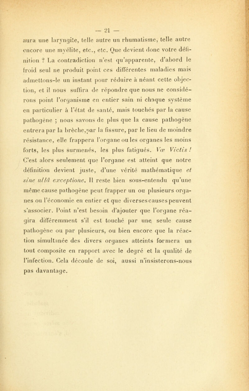 aura une laryngite, telle autre un rhumatisme, telle autre encore une myélite, etc., etc. Oue devient donc votre défi- nition ? La contradiction n'est qu'apparente, d'abord le froid seul ne produit point ces différentes maladies mais admettons-le un instant pour réduire à néant cette objec- tion, et il nous suffira de répondre que nous ne considé- rons point l'organisme en entier sain ni chaque système en particulier à l'état de santé, mais touchés par la cause pathogène ; nous savons de plus que la cause pathogène entrera par la brèche,par la fissure, par le lieu de moindre résistance, elle frappera l'organe ou les organes les moins forts, les plus surmenés, les plus fatigués. Vœ Victis ! C'est alors seulement que l'organe est atteint que notre définition devient juste, d'une vérité mathématique et sine ullâ exceptione. Il reste bien sous-entendu qu'une même cause pathogène peut frapper un ou plusieurs orga- nes ou l'économie en entier et que diverses causes peuvent s'associer. Point n'est besoin d'ajouter que l'organe réa- gira différemment s'il est touché par une. seule cause pathogène ou par plusieurs, ou bien encore que la réac- tion simultanée des divers organes atteints formera un tout composite en rapport avec le degré et la qualité de l'infection. Cela découle de soi, aussi n'insisterons-nous pas davantage.