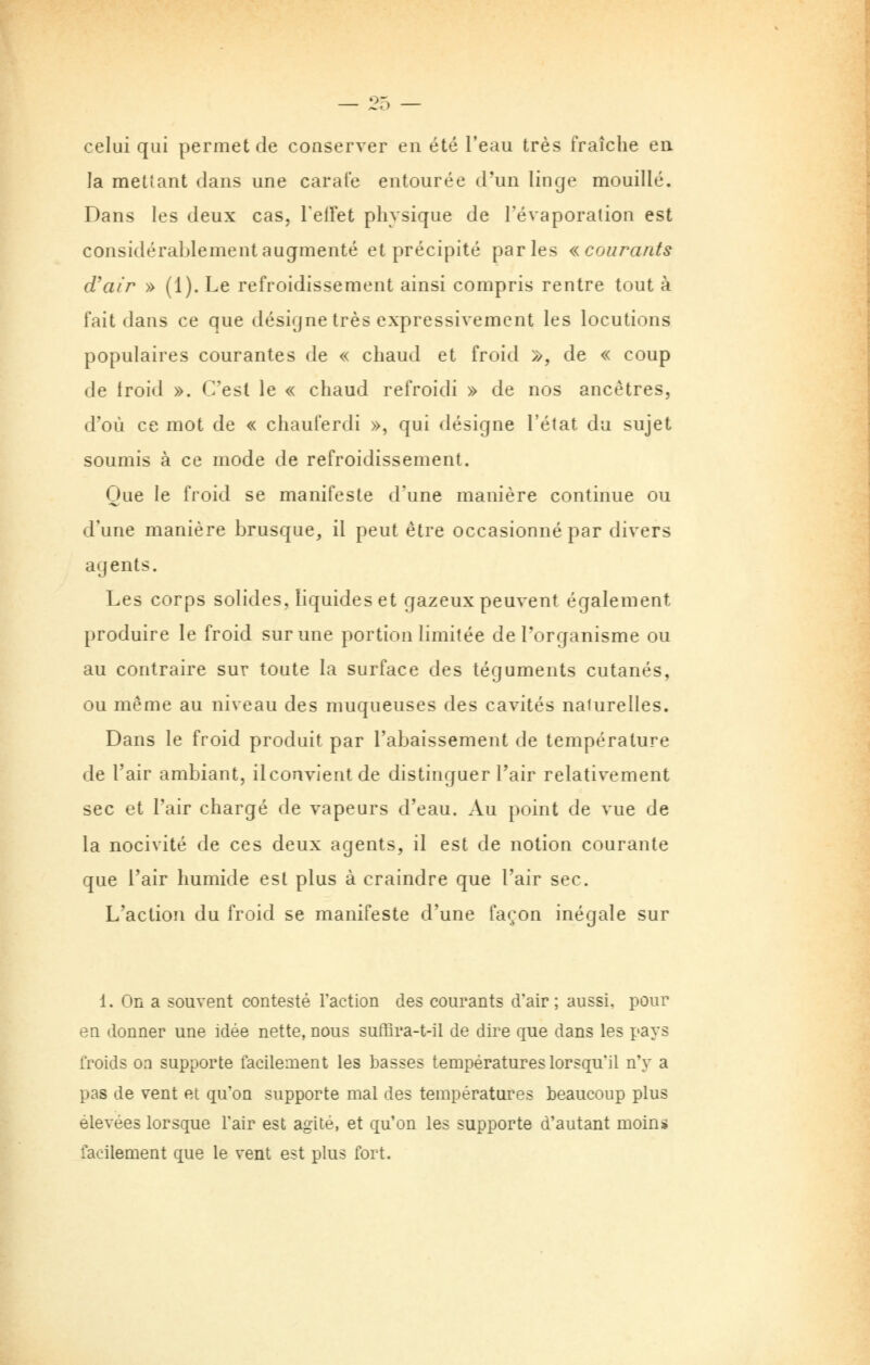 ;l'o celui qui permet de conserver en été l'eau très fraîche en la mettant dans une carafe entourée d'un linge mouillé. Dans les deux cas, TelTet physique de l'évaporation est considérablement augmenté et précipité parles «courants d'air » (1). Le refroidissement ainsi compris rentre tout à fait dans ce que désigne très expressivemcnt les locutions populaires courantes de « chaud et froid », de « coup de troid ». C'est le « chaud refroidi » de nos ancêtres, d'où ce mot de « chauferdi », qui désigne l'état du sujet soumis à ce mode de refroidissement. Que le froid se manifeste d'une manière continue ou d'une manière brusque, il peut être occasionné par divers agents. Les corps solides, liquides et gazeux peuvent également produire le froid sur une portion limitée de Torganisme ou au contraire sur toute la surface des téguments cutanés, ou même au niveau des muqueuses des cavités naturelles. Dans le froid produit par l'abaissement de température de l'air ambiant, ilconvientde distinguer l'air relativement sec et l'air chargé de vapeurs d'eau. Au point de vue de la nocivité de ces deux agents, il est de notion courante que l'air humide est plus à craindre que l'air sec. L'action du froid se manifeste d'une façon inégale sur 1. On a souvent contesté l'action des courants d'air; aussi, pour en donner une idée nette, nous suffira-t-il de dire que dans les pays froids on supporte facilement les basses températures lorsqu'il n'y a pas de vent et qu'on supporte mal des températures beaucoup plus élevées lorsque l'air est agité, et qu'on les supporte d'autant moins facilement que le vent est plus fort.