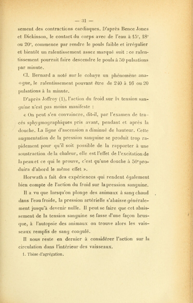 sèment des contractions cardiaques. D'après Bence Jones et Dickinson, le contact du corps avec de l'eau à 15% 18 ou 20, commence par rendre le pouls faible et irrégulier et bientôt un ralentissement assez marqué suit : ce ralen- tissement pourrait faire descendre le pouls à 50 pulsations par minute. CI. Bernard a noté sur le cobaye un phénomène ana- ogue, le ralentissement pouvant être de 240 à 16 ou 20 pulsations à la minute. D'après JofTroy (1), l'action du froid sur la tension san- guine n'est pas moins manifeste : « On peut s'en convaincre, dit-il, par l'examen de tra- cés sphygmographiques pris avant, pendant et après la douche. La ligne d'ascension a diminué de hauteur. Cette augmentation de la pression sanguine se produit trop ra- pidement pour qu'il soit possible de la rapporter à une soustraction delà chaleur, elle est l'effet de l'excitation de la peau et ce qui le prouve, c'est qu'une douche à 50''pro- duira d'abord le même effet ». Horw^ath a fait des expériences qui rendent également bien compte de l'action du froid sur la pression sanguine. Il a vu que lorsqu'on plonge des animaux à sang chaud dans l'eau froide, la pression artérielle s'abaisse générale- ment jusqu'à devenir nulle. Il peut se faire que cet abais- sement de la tension sanguine se fasse d'une façon brus- que, à l'autopsie des animaux on trouve alors les vais- seaux remplis de sang coagulé. Il nous reste en dernier à considérer l'action sur la circulation dans l'intérieur des vaisseaux. 1. Thèse d'agrégation.