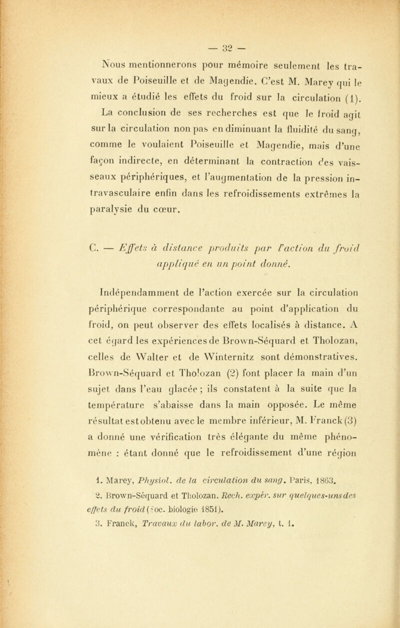 Nous mentionnerons pour mémoire seulement les tra- vaux de Poiseuille et de Magendie. C'est M. Marey qui le mieux a étudié les effets du froid sur la circulation (1). La conclusion de ses recherches est que le froid agit sur la circulation non pas en diminuant la fluidité du sang, comme le voulaient Poiseuille et Magendie, mais d'une façon indirecte, en déterminant la contraction des vais- seaux périphériques, et l'augmentation de la pression in- travasculaire enfin dans les refroidissements extrêmes la paralysie du cœur. C. — Effets à distance produits par raction du froid appliqué en un point donné. Indépendamment de l'action exercée sur la circulation périphérique correspondante au point d'application du froid, on peut observer des effets localisés à distance. A cet égard les expériences de Brown-Séquard et Tholozan, celles de Walter et de Winternitz sont démonstratives. Brown-Séquard et Tholozan (2) font placer la main d'un sujet dans l'eau glacée ; ils constatent à la suite que la température s'abaisse dans la main opposée. Le même résultat est obtenu avec le membre inférieur, M. Franck(3) a donné une vérification très élégante du même phéno- mène : étant donné que le refroidissement d'une région 1. Marey, Physiol. de la circulation du sang, Paris, 1863. 2. Brown-Séquard et Tholozan. Reeh. expèr. sur quelques-uns des effets du froid{^.oc. biologie. 1851). 3. Franck, Travaux du labor. de M. Marey, t. 1.