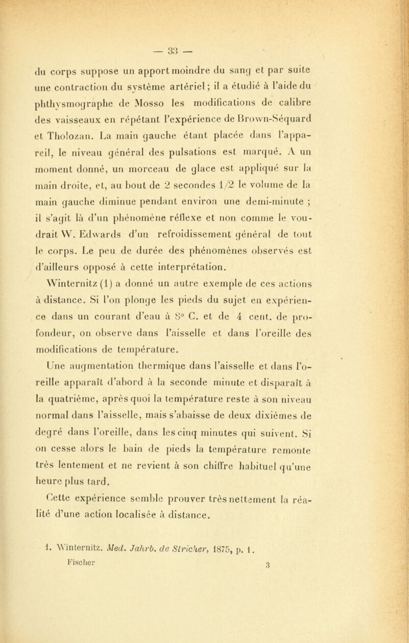 du corps suppose un apport moindre du sang et par suite une contraction du système artériel ; il a étudié à l'aide du phthysmographe de Mosso les modifications de calibre des vaisseaux en répétant l'expérience de Brown-Séquard et Tholozan. La main gauche étant placée dans l'appa- reil, le niveau général des pulsations est marqué. A un moment donné, un morceau de glace est appliqué sur la main droite, et, au bout de 2 secondes 1/2 le volume de la main gauche diminue pendant environ une demi-minute ; il s'agit là d'un phénomène réflexe et non comme le vou- drait W. Edwards d'un refroidissement général de tout le corps. Le peu de durée des phénomènes observés est d'ailleurs opposé à cette interprétation. Winternitz (1) a donné un autre exemple de ces actions à distance. Si l'on plonge les pieds du sujet en expérien- ce dans un courant d'eau à 8° C. et de 4 cent, de pro- fondeur, on observe dans l'aisselle et dans l'oreille des modifications de température. Une augmentation thermique dans l'aisselle et dans l'o- reille apparaît d'abord à la seconde minute et disparaît à la quatrième, après quoi la température reste à son niveau normal dans l'aisselle, mais s'abaisse de deux dixièmes de degré dans l'oreille, dans les cinq minutes qui suivent. Si on cesse alors le bain de pieds la température remonte très lentement et ne revient à son chiffre habituel qu'une heure plus tard. Cette expérience semble prouver très nettement la réa- lité d'une action localisée à distance. 1. Winternitz. Med. Jahrb. de Slricher, 1875, p. 1. Fischer 3