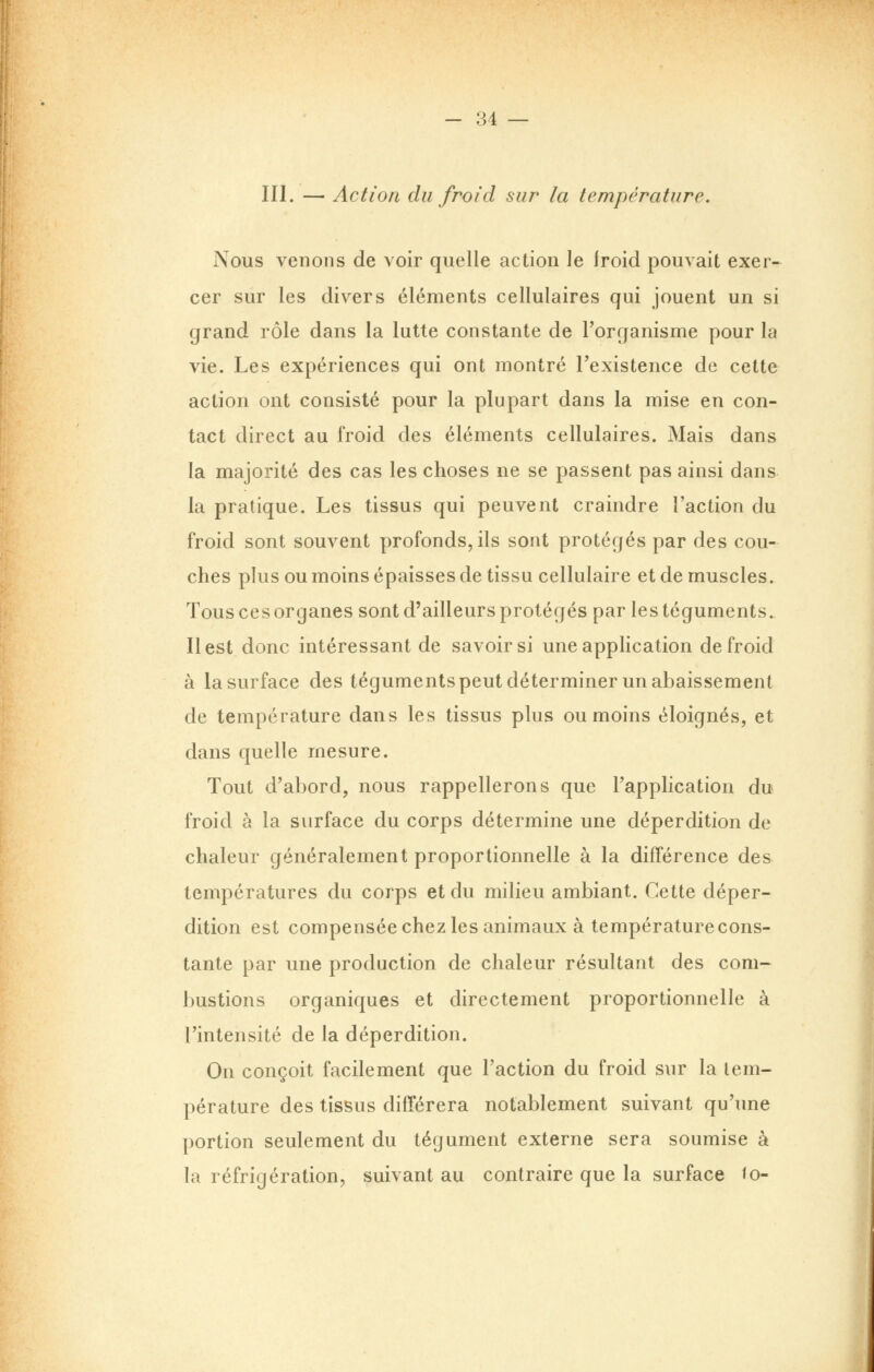 III. — Action du froid sur la température. Nous venons de voir quelle action le froid pouvait exer- cer sur les divers éléments cellulaires qui jouent un si grand rôle dans la lutte constante de l'organisme pour la vie. Les expériences qui ont montré Texistence de cette action ont consisté pour la plupart dans la mise en con- tact direct au froid des éléments cellulaires. Mais dans la majorité des cas les choses ne se passent pas ainsi dans la pratique. Les tissus qui peuvent craindre l'action du froid sont souvent profonds, ils sont protégés par des cou- ches plus ou moins épaisses de tissu cellulaire et de muscles. Tous ces organes sont d'ailleurs protégés par les téguments. Il est donc intéressant de savoir si une application de froid à la surface des téguments peut déterminer un abaissement de température dans les tissus plus ou moins éloignés, et dans quelle mesure. Tout d'abord, nous rappellerons que l'application du froid à la surface du corps détermine une déperdition de chaleur généralement proportionnelle à la différence des températures du corps et du milieu ambiant. Cette déper- dition est compensée chez les animaux à température cons- tante par une production de chaleur résultant des com- bustions organiques et directement proportionnelle à l'intensité de la déperdition. On conçoit facilement que l'action du froid sur la tem- pérature des tissus différera notablement suivant qu'une portion seulement du tégument externe sera soumise à la réfrigération, suivant au contraire que la surface to-