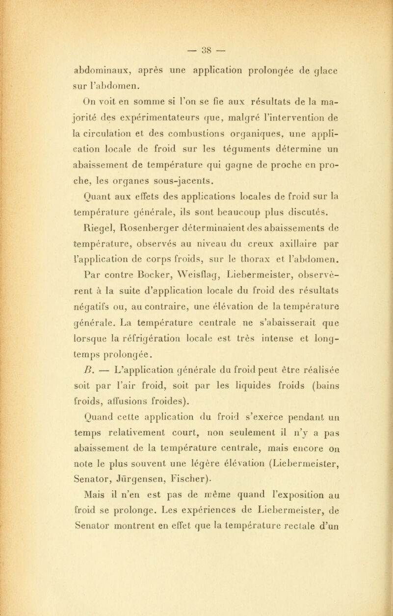 abdominaux, après une application prolongée de glace sur l'abdomen. On voit en somme si Ton se fie aux résultats de la ma- jorité des expérimentateurs que, malgré l'intervention de la circulation et des combustions organiques, une appli- cation locale de froid sur les téguments détermine un abaissement de température qui gagne de proche en pro- che, les organes sous-jacents. Quant aux effets des applications locales de froid sur la température générale, ils sont beaucoup plus discutés. Riegel, Rosenberger déterminaient des abaissements de température, observés au niveau du creux axillaire par l'application de corps froids, sur le thorax et l'abdomen. Par contre Bocker, Weisflag, Liebermeister, observè- rent à la suite d'application locale du froid des résultats négatifs ou, au contraire, une élévation de la température générale. La température centrale ne s'abaisserait que lorsque la réfrigération locale est très intense et long- temps prolongée. B. — L'application générale du froid peut être réalisée soit par l'air froid, soit par les liquides froids (bains froids, affusions froides). Quand cette application du froid s'exerce pendant un temps relativement court, non seulement il n'y a pas abaissement de la température centrale, mais encore on note le plus souvent une légère élévation (Liebermeister, Senator, Jûrgensen, Fischer). Mais il n'en est pas de même quand l'exposition au froid se prolonge. Les expériences de Liebermeister, de Senator montrent en effet que la température rectale d'un