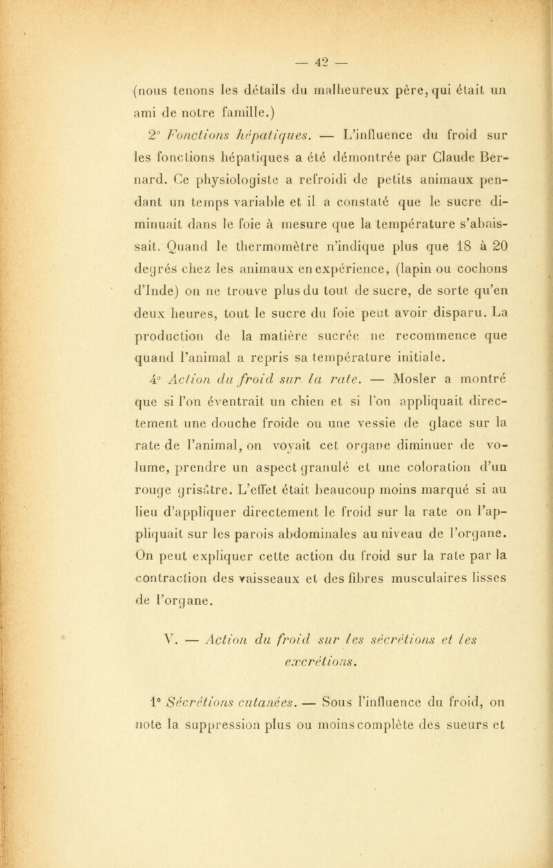 (nous tenons les détails du malheureux père, qui était un ami de notre famille.) 2 Fonctions hépatiques. — L'influence du froid sur les fondions hépatiques a été démontrée par Claude Ber- nard. Ce physiologiste a refroidi de petits animaux pen- dant un temps variable et il a constaté que le sucre di- minuait dans le foie à mesure que la température s'abais- sait. Quand le thermomètre n'indique plus que 18 à 20 degrés chez les animaux en expérience, (lapin ou cochons d'Inde) on ne trouve plus du tout de sucre, de sorte qu'en deux heures, tout le sucre du foie peut avoir disparu. La production de la matière sucrée ne recommence que quand l'animal a repris sa température initiale. 4° Action du froid sur la rate. — Mosler a montré que si l'on éventrait un chien et si Ton appliquait direc- tement une douche froide ou une vessie de glace sur la rate de l'animal, on voyait cet organe diminuer de vo- lume, prendre un aspect granulé et une coloration d'un rouge grisâtre. L'effet était beaucoup moins marqué si au lieu d'appliquer directement le froid sur la rate on l'ap- pliquait sur les parois abdominales au niveau de l'organe. On peut expliquer cette action du froid sur la rate par la contracêion des yaisseaux et des fibres musculaires lisses de l'organe. V. — Action du froid sur les sécrétions et les excrétions, 1* Sécrétions cutanées, — Sous l'influence du froid, on note la suppression plus ou moins complète des sueurs et I I