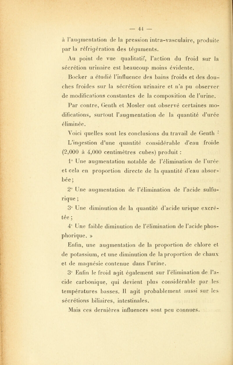 à l'augmentation de la pression intra-vasculaire, produite par la réfrigération des téguments. Au point de vue qualitatif, Faction du froid sur la sécrétion urinaire est beaucoup moins évidente. Bocker a étudié l'influence des bains froids et des dou- ches froides sur la sécrétion urinaire et n'a pu observer de modifications constantes de la composition de l'urine. Par contre, Genth et Mosler ont observé certaines mo- difications, surtout l'augmentation de la quantité d'urée éliminée. Voici quelles sont les conclusions du travail de Genth * L'ingestion d'une quantité considérable d'eau froide (2,000 à 4,000 centimètres cubes) produit : 1^ Une augmentation notable de l'élimination de l'urée et cela en proportion directe de la quantité d'eau absor- bée; 2° Une augmentation de l'élimination de l'acide sulfu- rique ; 3° Une diminution de la quantité d'acide urique excré- tée ; 4° Une faible diminution de l'élimination de l'acide phos- phorique. » Enfin, une augmentation de la proportion de chlore et de potassium, et une diminution de la proportion de chaux et de magnésie contenue dans l'urine. 3^ Enfin le froid agit également sur l'élimination de l'a- cide carbonique, qui devient plus considérable par les températures basses. 11 agit probablement aussi sur les sécrétions biliaires, intestinales. Mais ces dernières influences sont peu connues.