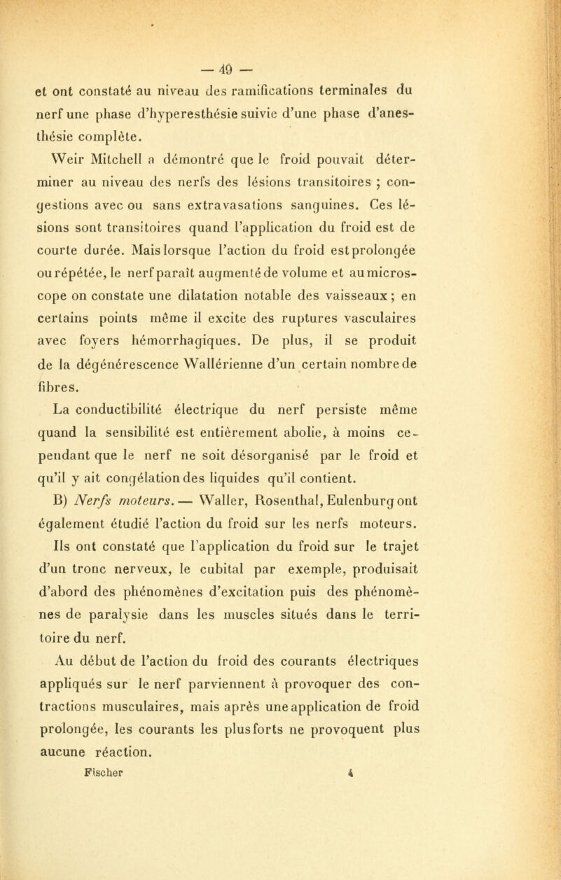 et ont constaté au niveau des ramifications terminales du nerf une phase d'hyperesthésie suivie d'une phase d*anes- thésie complète. Weir Mitchell a démontré que le froid pouvait déter- miner au niveau des nerfs des lésions transitoires ; con- gestions avec ou sans extravasations sanguines. Ces lé- sions sont transitoires quand l'application du froid est de courte durée. Mais lorsque Taction du froid est prolongée ou répétée, le nerf paraît augmenté de volume et au micros- cope on constate une dilatation notable des vaisseaux ; en certains points même il excite des ruptures vasculaires avec foyers hémorrhagiques. De plus, il se produit de la dégénérescence Wallérienne d'un certain nombre de fibres. La conductibilité électrique du nerf persiste même quand la sensibilité est entièrement abohe, à moins ce^ pendant que le nerf ne soit désorganisé par le froid et qu'il y ait congélation des liquides qu'il contient. B) Nerfs moteurs.— Waller, Rosenthal,Eulenburgont également étudié l'action du froid sur les nerfs moteurs. Ils ont constaté que l'application du froid sur le trajet d'un tronc nerveux, le cubital par exemple, produisait d'abord des phénomènes d'excitation puis des phénomè- nes de paralysie dans les muscles situés dans le terri- toire du nerf. Au début de l'action du froid des courants électriques appliqués sur le nerf parviennent à provoquer des con- tractions musculaires, mais après une application de froid prolongée, les courants les plus forts ne provoquent plus aucune réaction. Fischer 4