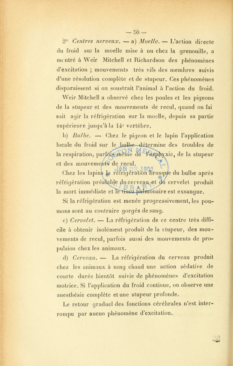 -130- 2° Centres nerveux. — a) Moelle. — L'action directe du froid sur la moelle mise à nu chez la grenouille, a mcntré à Weir Mitchell et Richardson des phénomènes d'excitation ; mouvements très vifs des membres suivis d'une résolution complète et de stupeur. Ces phénomènes disparaissent si on soustrait l'animal à l'action du froid. Weir Mitchell a observé chez les poules et les pigeons de la stupeur et des mouvements de recul, quand on fai sait agir la réfrigération sur la moelle, depuis sa partie supérieure jusqu'à la 14^ vertèbre. b) Bulbe. — Chez le pigeon et le lapin l'application locale du froid sur lejiull^e~-4éiermine des troubles de la respiration, parj^dÎMieme de Ke^pJ^xie, de la stupeur et des mouveme/it^ de recul. \^ JAN p^. .19(12 ^ Chez les lapinfe ]^ réfrigération Drusqye du bulbe après réfrigération préai^Jj^ ducerveau^tCt 3u cervelet produit la mort immédiate et iB^ocu pulirr^naire est exsangue. Si la réfrigération est menée progressivement, les pou- mons sont au contraire gorgés de sang. c) Cervelet. — La réfrigération de ce centre très diffi- cile à obtenir isolément produit de la stupeur, des mou- vements de recul, parfois aussi des mouvements de pro- pulsion chez les animaux. d) Cerveau. — La réfrigération du cerveau produit chez les animaux à sang chaud une action sédative de courte durée bientôt suivie de phénomènes d'excitation motrice. Si l'application du froid continue, on observe une anesthésie complète et une stupeur profonde. Le retour graduel des fonctions cérébrales n'est inter- rompu par aucun phénomène d'excitation. '-«iM»