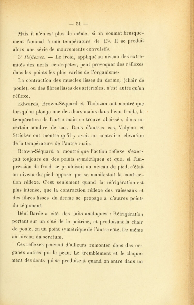 Mais il n'en est plus de même, si on soumet brusque- ment l'animal à une température de 15^ Il se produit alors une série de mouvements convulsifs. 3^ Réflexes, — Le froid, appliqué au niveau des extré- mités des nerfs centripètes, peut provoquer des réflexes dans les points les plus variés de l'organisme- La ccmtraction des muscles lisses du derme, (chair de poule), ou des fibres lisses des artérioïes, n'est autre qu'un réflexe. Edwards, Brown-Séquard et Tholozan ont montré que lorsqu'on plonge une des deux mains dans l'eau froide, la température de l'autre main se trouve abaissée, dans un certain nombre de cas. Dans d'autres cas, Vulpian et Stricker ont montré qu'il y avait au contraire élévation de la température de l'autre main. Brown-Séquard a montré que l'action réflexe s'exer- çait toujours en des points symétriques et que, si l'im- pression de froid se produisait au niveau du pied, c'était au niveau du pied opposé que se manifestait la contrac- tion réflexe. C'est seulement quand la réfrigération est plus intense, que la contraction réflexe des vaisseaux et des fibres lisses du derme se propage à d'autres points du tégument. Béni Barde a cité des faits analogues : Réfrigération portant sur un côté de la poitrine, et produisant la chair de poule, en un point symétrique de l'autre côté. De même au niveau du scrotum. Ces réflexes peuvent d'ailleurs remonter dans des or- ganes autres que la peau. Le tremblement et le claque- ment des dents qui se produisent quand on entre dans un