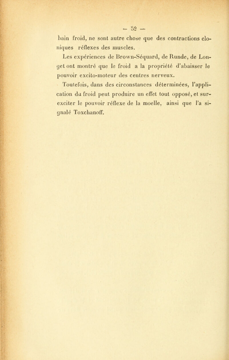 bain froid, ne sont autre chose que des contractions clo- niques réflexes des muscles. Les expériences de Brown-Séquard, de Runde, de Lon- get ont montré que le froid a la propriété d'abaisser le pouvoir excito-moteur des centres nerveux. Toutefois, dans des circonstances déterminées, l'appli- cation du froid peut produire un effet tout opposé, et sur- exciter le pouvoir réflexe de la moelle, ainsi que Ta si- gnalé Toxclianoff.