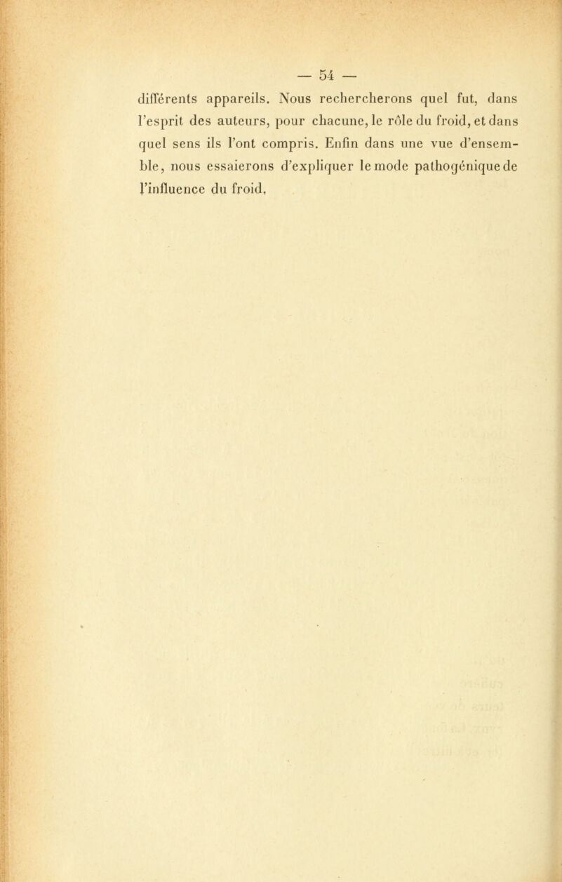 différents appareils. Nous rechercherons quel fut, dans l'esprit des auteurs, pour chacune, le rôle du froid, et dans quel sens ils l'ont compris. Enfin dans une vue d'ensem- ble, nous essaierons d'expliquer le mode pathogéniquede J'influence du froid,