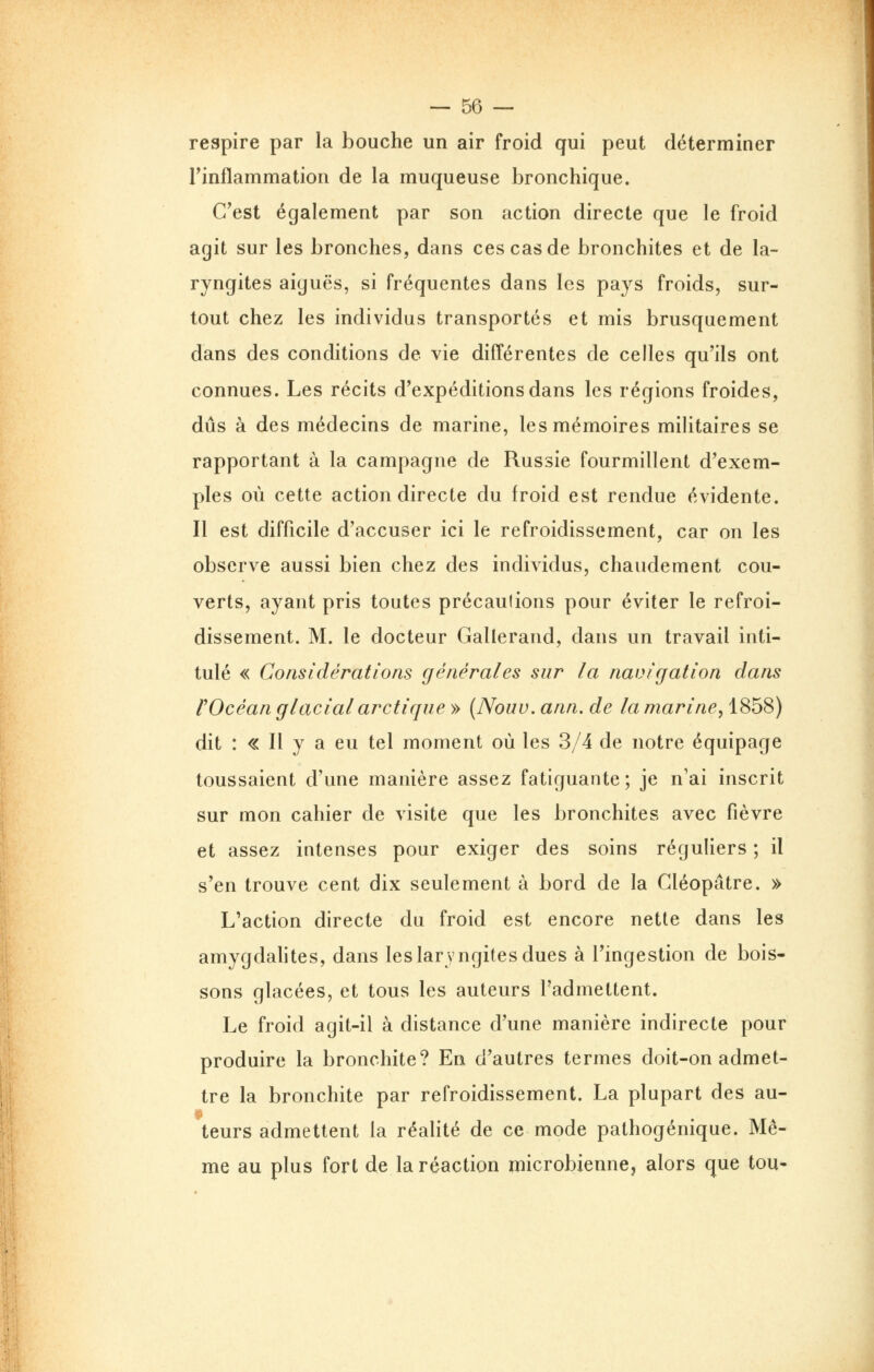 respire par la bouche un air froid qui peut déterminer rinflammation de la muqueuse bronchique. C'est également par son action directe que le froid agit sur les bronches, dans ces cas de bronchites et de la- ryngites aiguës, si fréquentes dans les pays froids, sur- tout chez les individus transportés et mis brusquement dans des conditions de vie différentes de celles qu'ils ont connues. Les récits d'expéditions dans les régions froides, dûs à des médecins de marine, les mémoires militaires se rapportant à la campagne de Russie fourmillent d'exem- ples où cette action directe du froid est rendue évidente. Il est difficile d'accuser ici le refroidissement, car on les observe aussi bien chez des individus, chaudement cou- verts, ayant pris toutes précautions pour éviter le refroi- dissement. M. le docteur Gallerand, dans un travail inti- tulé « Considérations générales sur la navigation dans rOcéan glacial arctique » (Nouv. ann. de la marine, 1858) dit : « Il y a eu tel moment où les 3/4 de notre équipage toussaient d'une manière assez fatiguante; je n'ai inscrit sur mon cahier de visite que les bronchites avec fièvre et assez intenses pour exiger des soins réguliers ; il s'en trouve cent dix seulement à bord de la Cléopâtre. » L'action directe du froid est encore nette dans les amygdahtes, dans les laryngites dues à l'ingestion de bois- sons glacées, et tous les auteurs l'admettent. Le froid agit-il à distance d'une manière indirecte pour produire la bronchite? En d'autres termes doit-on admet- tre la bronchite par refroidissement. La plupart des au- teurs admettent la réalité de ce mode palhogénique. Mê- me au plus fort de la réaction microbienne, alors que tou-