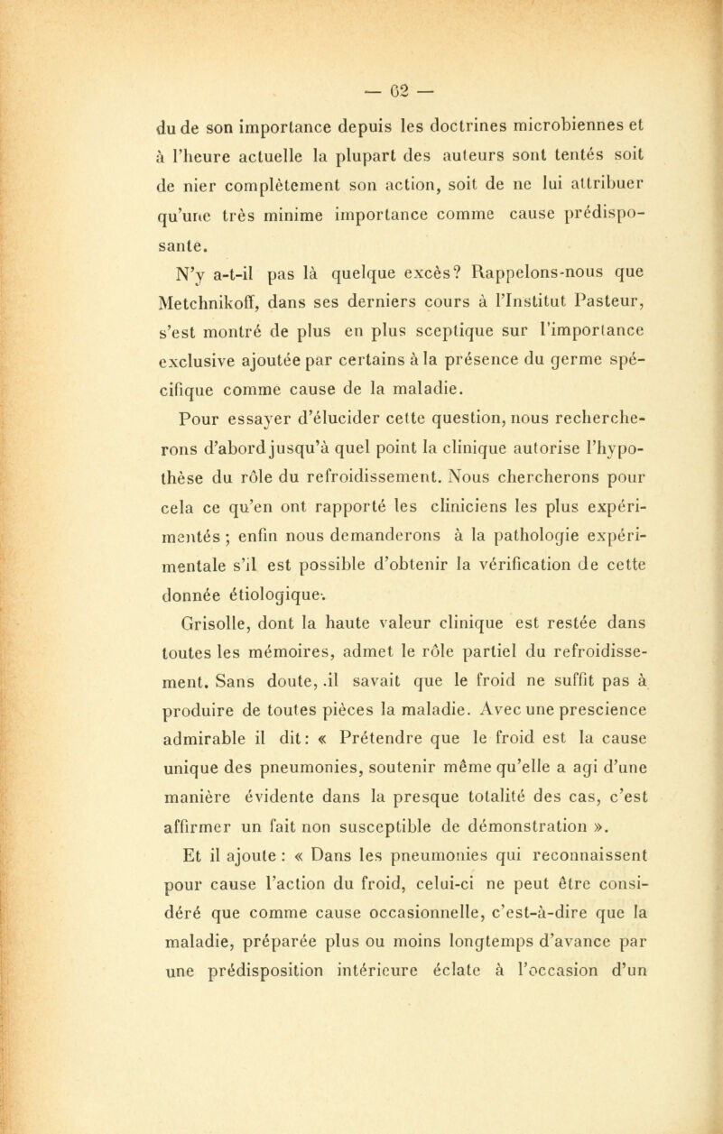 — 02 — du de son importance depuis les doctrines microbiennes et à l'heure actuelle la plupart des auteurs sont tentés soit de nier complètement son action, soit de ne lui attribuer qu'une très minime importance comme cause prédispo- sante. N'y a-t-il pas là quelque excès? Rappelons-nous que Metchnikoff, dans ses derniers cours à l'Institut Pasteur, s'est montré de plus en plus sceptique sur l'importance exclusive ajoutée par certains à la présence du germe spé- cifique comme cause de la maladie. Pour essayer d'élucider cette question, nous recherche- rons d'abord jusqu'à quel point la clinique autorise l'hypo- thèse du rôle du refroidissement. Nous chercherons pour cela ce qu'en ont rapporté les cliniciens les plus expéri- mentés ; enfin nous demanderons à la pathologie expéri- mentale s'il est possible d'obtenir la vérification de cette donnée étiologique-. Grisolle, dont la haute valeur clinique est restée dans toutes les mémoires, admet le rôle partiel du refroidisse- ment. Sans doute, .il savait que le froid ne suffit pas à produire de toutes pièces la maladie. Avec une prescience admirable il dit: « Prétendre que le froid est la cause unique des pneumonies, soutenir même qu'elle a agi d'une manière évidente dans la presque totalité des cas, c'est affirmer un fait non susceptible de démonstration ». Et il ajoute : « Dans les pneumonies qui reconnaissent pour cause l'action du froid, celui-ci ne peut être consi- déré que comme cause occasionnelle, c'est-à-dire que la maladie, préparée plus ou moins longtemps d'avance par une prédisposition intérieure éclate à l'occasion d'un