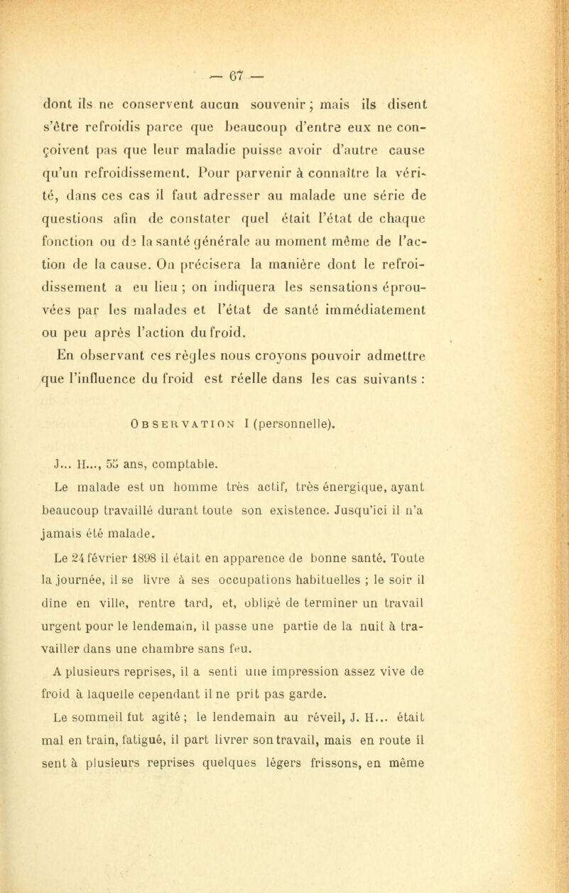 dont ils ne conservent aucun souvenir ; mais ils disent s'être refroidis parce que beaucoup d'entre eux ne con- çoivent pas que leur maladie puisse avoir d'autre cause qu'un refroidissement. Pour parvenir à connaître la véri- té, dans ces cas il faut adresser au malade une série de questions afm de constater quel était l'état de chaque fonction ou di la santé générale au moment même de l'ac- tion de la cause. On précisera la manière dont le refroi- dissement a eu lieu ; on indiquera les sensations éprou- vées par les malades et l'état de santé immédiatement ou peu après l'action du froid. En observant ces règles nous croyons pouvoir admettre que l'influence du froid est réelle dans les cas suivants : Observation I (personnelle). J... H..., bo ans, comptable. Le malade est un homme très actif, très énergique, ayant beaucoup travaillé durant toute son existence. Jusqu'ici il n'a jamais été malade. Le 24 février 1898 il était en apparence de bonne santé. Toute la journée, il se livre à ses occupations habituelles ; le soir il dîne en ville, rentre tard, et, obligé de terminer un travail urgent pour le lendemain, il passe une partie de la nuit à tra- vailler dans une chambre sans feu. A plusieurs reprises, il a senti une impression assez vive de froid à laquelle cependant il ne prit pas garde. Le sommeil tut agité; le lendemain au réveil, J. H... était mal en train, fatigué, il part livrer son travail, mais en route il sent à plusieurs reprises quelques légers frissons, en même