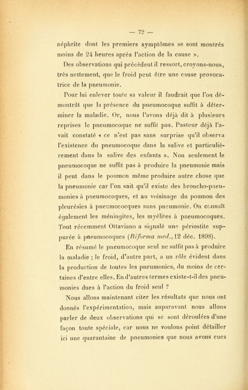 néphrite dont les premiers symptômes se sont montrés moins de 24 heures après l'action de la cause », Des observations qui précèdent il ressort, croyons-nous, très nettement, que le froid peut être une cause provoca- trice de la pneumonie. Pour lui enlever toute sa valeur il faudrait que l'oa dé- montrât que la présence du pneumocoque suffit à déter- miner la maladie. Or, nous l'avons déjà dit à plusieurs reprises le pneumocoque ne suffit pas. Pasteur déjà l'a- vait constaté ^ ce n'est pas sans surprise qu'il observa l'existence du pneumocoque dans la salive et particuhè- rement dans la salive des enfants ». Non seulement le pneumocoque ne suffit pas à produire la pneumonie mais il peut dans le poumon même produire autre chose que la pneumonie car l'on sait qu'il existe des broncho-pneu- monies à pneumocoques, et au voisinage du poumon des pleurésies à pnecmococques sans pneumonie. On connaît également les méningites, les myélites à pneumocoques. Tout récemment Ottaviano a signalé uno périostite sup- purée à pneumocoques {Riforma med., i2 déc. 1898). En résumé le pneumocoque seul ne suffit pas à produire la maladie ; le froid, d'autre part, a un rôle évident dans la production de toutes les pneumonies, du moins de cer- taines d'entre elles. En d'autres (ermesexiste-t-il des pneu- monies dues à l'action du froid seul ? Nous allons maintenant citer les résultats que nous ont donnés l'expérimentation, mais auparavant nous allons parler de deux observations qui se sont déroulées d'une façon toute spéciale, car nous ne voulons point détailler ici une quarantaine de pneumonies que nous avons eues