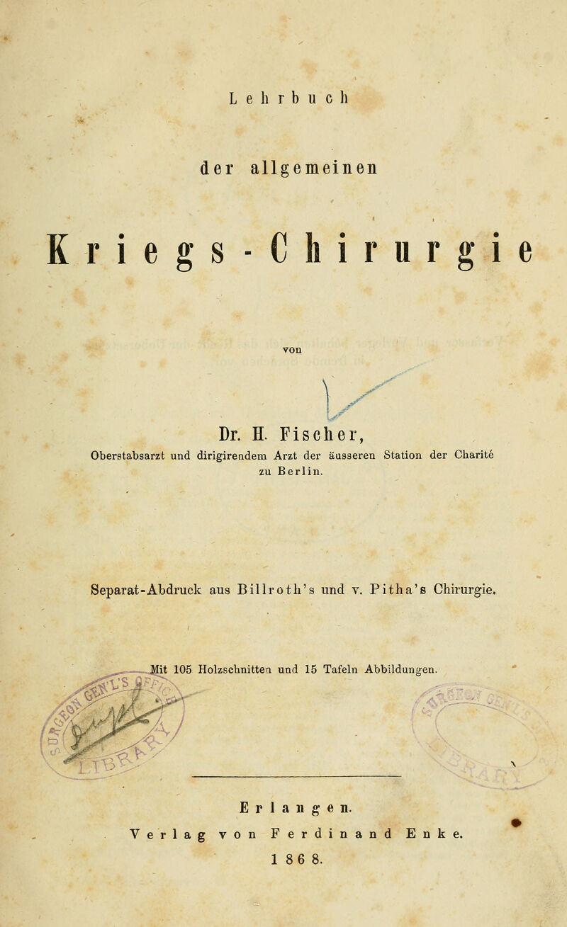 L e h r b u c li der allgemeinen Kriegs-Chirurgie .^ Dr. H. Fischer, Oberstabsarzt und dirigirendem Arzt der äusseren Station der Charite zu Berlin. Separat-Abdruck aus Billroth's und v. Pitha's Chirurgie. Holzschnitten und 15 Tafeln Abbildunfjen. Erlangen. Verlag von Ferdinand Enke. 18 6 8.