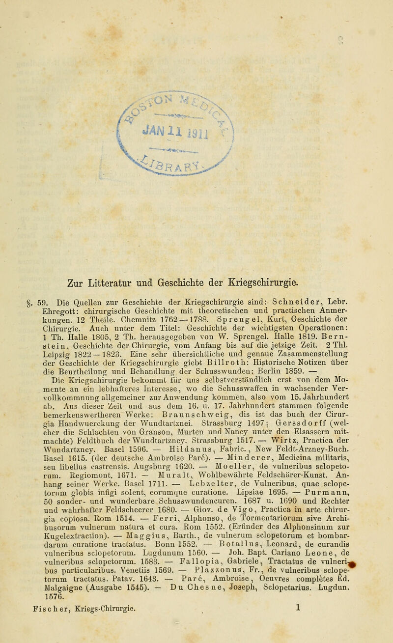 Zur Litteratur und Gescliiclite der KriegscMrurgie. . 59. Die Quellen zur GescMchte der KriegscMrurgie sind: Schneider, Lebr. Ehregott: chirurgische Geschichte mit theoretischen und practischen Anmer- kungen. 12 Theile. Chemnitz 1762 —1788. Sprengel, Kurt, Geschichte der Chirurgie. Auch unter dem Titel: Geschichte der wichtigsten Operationen: 1 Th. Halle 1805, 2 Th. herausgegeben von W. Sprengel. Halle 1819, Bern- stein, Geschichte der Chirurgie, vom Anfang bis auf die jetzige Zeit. 2 Thl. Leipzig 1822 — 1823. Eine sehr übersichtliche und genaue Zasammenstellung der Geschichte der Kriegschirurgie giebt Billroth: Historische Notizen über die Beurtheilung und Behandlung der Schusswunden; Berlin 1859. — Die Kriegschirurgie bekommt für uns selbstverständlich erst von dem Mo- mente an ein lebhafteres Interesse, wo die Schusswaffen in wachsender Ver- vollkommnungallgemeiner zur Anwendung kommen, also vom 15. Jahrhundert ab. Aus dieser Zeit und aus dem 16. u. 17. Jahrhundert stammen folgende benierkenswertheren Werke: Braunschweig, dis ist das buch der Cirur- gia Handwuerckung der Wundtartznei. Strassburg 1497-, Gerssdorff (wel- cher die Schlachten von Granson, Murten und Nancy unter den Elsassern mit- machte) Feldtbuch der Wundtartzney. Strassburg 1517.— Wirtz, Practica der Wundartzney. Basel 1596. — Hildanus, Fabric., New Feldt-Arzney-Buch. Basel 1615. (der deutsche Ambroise Pare). — Minderer, Medicina militaris, seu libellus castrensis. Augsburg 1620. — Moeller, de vulneribus sclopeto- rum. Regiomont. 1671. — Muralt, Wohlbewährte Feld schär er-Kunst. An- hang seiner Werke. Basel 1711. — Lebzelter, de Vulneribus, quae sclope- tornm globis infigi solent, eorumque curatione. Lipsiae 1695. — Purmann, 50 sonder- und wunderbare Schusswundeneuren. 1687 u. 1690 und Rechter und wahrhafter Feldscheerer 1680. — Giov. de Vigo, Practica in arte chirur- gia copiosa. Rom 1514. — Ferri, Alphonso, de Tormentariorum sive Archi- busorum vulnerum natura et cura. Rom 1552. (Erfinder des Alphonsinum zur Kugelextraciion). — Maggius, Barth., de vulnerum sclopetorum et bombar- darum curatione tractatus. Bonn 1552. — Botallus, Leonard, de curandis vulneribus sclopetorum. Lugdunum 1560. — Joh. Bapt. Cariano Leone, de vulneribus sclopetorum. 1583. — Fallopia, Gabriele, Tractatus de vulneri-^ bus particularibus. Venetiis 1569. — Plazzonus, Fr., de vulneribus sclope- torum tractatus. Patav. 1643. — Pare, Ambroise, Oeuvres completes Ed. Malgaigne (Ausgabe 1545). — Du Chesne, Joseph, Sclopetarius. Lugdun. 1576.