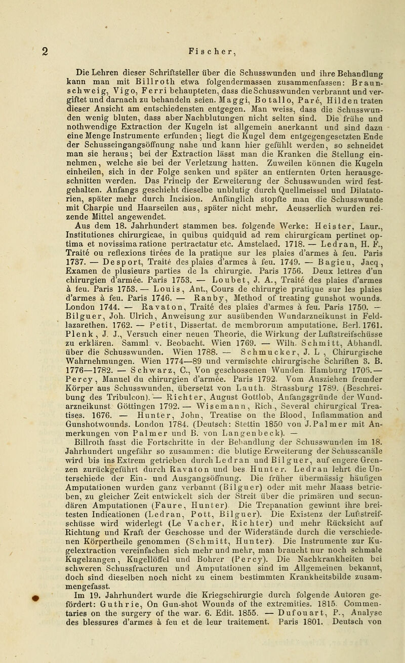 Die Lehren dieser Schriftsteller über die Schusswunden und ihre Behandlung kann man mit Billroth etwa folgendermassen zusammenfassen: Braun- schweig, Vigo, Ferri behaupteten, dass die Schusswunden verbrannt und ver- giftet und darnach zu behandeln seien. Mag gi, Botallo, Pare, Hildentraten dieser Ansicht am entschiedensten entgegen. Man weiss, dass die Schusswun- den wenig bluten, dass aber Nachblutungen nicht selten sind. Die frühe und nothwendige Extraction der Kugeln ist allgemein anerkannt und sind dazu eine Menge Instrumente erfunden 5 liegt die Kugel dem entgegengesetzten Ende der Schusseingangsöffnung nahe und kann hier gefühlt werden, so schneidet man sie heraus; bei der Extraction lässt man die Kranken die Stellung ein- nehmen, welche sie bei der Verletzung hatten. Zuweilen können die Kugeln einheilen, sich in der Folge senken und später an entfernten Orten herausge- schnitten werden. Das Princip der Erweiterung der Schusswunden wird fest- gehalten. Anfangs geschieht dieselbe unblutig durch Quellraeissel und Dilatato- rien, später mehr durch Incision. Anfänglich stopfte man die Schusswunde mit Charpie und Haarseilen aus, später nicht mehr. Aeusserlich wurden rei- zende Mittel angewendet. Aus dem 18. Jahrhundert stanimen bes. folgende Werke: Heister, Laur., Institutiones chirurgicae, in quibus quidquid ad rem chirurgicam pertinet op- tima et novissimaratione pertractatur etc. Amstelaed. 1718. — Ledran, H. F., Traite ou reflexions tirees de la pratique sur les plaies d'armes ä feu. Paris 1737. — Desport, Traite des plaies d'armes ä feu. 1749. — Bagieu, Jacq, Examen de plusieurs parties de la Chirurgie. Paris 1756. Deux lettres d'un Chirurgien d'armee. Paris 1753. — Loubet,J. A., Traite des plaies d'armes k feu. Paris 1753.— Louis, Ant., Cours de Chirurgie pratique sur les plaies d'armes ä feu. Paris 1746. — Ranby, Method of treating gunshot wounds. London 1744. — Ravaton, Traite des plaies d'armes a feu. Paris 1750. — Bilguer, Joh. Ulrich, Anweisung zur ausübenden Wundarzneikunst in Feld- lazarethen. 1762. — Petit, Dissertat. de membrorum amputatione. Berl. 1761. Plenk, J. J., Versuch einer neuen Theorie, die Wirkung der Luftstreifschüsse zu erklären. Samml. v. Beobacht. Wien 1769. — Wilh. Schmitt, Abhandl. über die Schusswunden. Wien 1788. — Schmucker, J. L, Chirurgische Wahrnehmungen. Wien 1774—89 und vermischte chirurgische Schriften 3. B. 1776—1782. — Schwarz, C, Von geschossenen Wunden. Hamburg 1705.— Percy, Manuel du Chirurgien d'armee. Paris 1792. Vom Ausziehen fremder Körper aus Schusswunden, übersetzt von Lauth. Strassburg 1789. (Beschrei- bung des Tribulcon).— Richter, August Gottlob, Anfangsgründe der Wund- arzneikunst Göttingen 1792.— Wisemann, Rieh., Several chirurgical Trea- tises. 1676. — Hunter, John, Treatise on the ßlood, Inflammation and Gunshotwounds. London 1784. (Deutsch: Stettin 1850 von J.Palmer mit An- merkungen von Palmer und B. von Langenbeck). — Billroth fasst die Fortschritte in der Behandlung der Schusswunden im 18. Jahrhundert ungefähr so zusammen: die blutige Erweiterung der Scimsscanäle wird bis ins Extrem getrieben durch Ledran und Bilguer, auf engere Gren- zen zurückgeführt durch Ravaton und bes Hunter. Ledran lehrt die Un- terschiede der Ein- und Ausgangsöffnung. Die früher übermässig häufigen Amputationen wurden ganz verbannt (Bilguer) oder mit mehr Maass betrie- ben, zu gleicher Zeit entwickelt sich der Streit über die primären und secuu- dären Amputationen (Faure, Hunter). Die Trepanation gewinnt ihre brei- testen Indicationen (Ledran, Pott, Bilguer). Die Existenz der Lufistreif- schüsse wird widerlegt (Le Vacher, Richter) und mehr Rücksicht auf Richtung und Kraft der Geschosse und der Widerstände durch die verschiede- nen Körpertheile genommen (Schmitt, Hunter). Die Instrumente zur Ku- gelextraction vereinfachen sich mehr und mehr, man braucht nur noch schmale Kugelzangen, Kugellöffel und Bohrer (Percy). Die Nachkrankheiten bei schweren Schussfracturen und Amputationen sind im Allgemeinen bekannt, doch sind dieselben noch nicht zu einem bestimmten Kranliheitsbilde zusam- mengefasst. Im 19. Jahrhundert wurde die Kriegschirurgie durch folgende Autoren ge- fördert: Guthrie, On Gun-shot Wounds of the extremities. 1815. Commen- taries on the surgery of the war. 6. Edit. 1855. — Dufouart, P., Analyse des blessures d'armes ä feu et de leur traitement. Paris 1801. Deutsch von