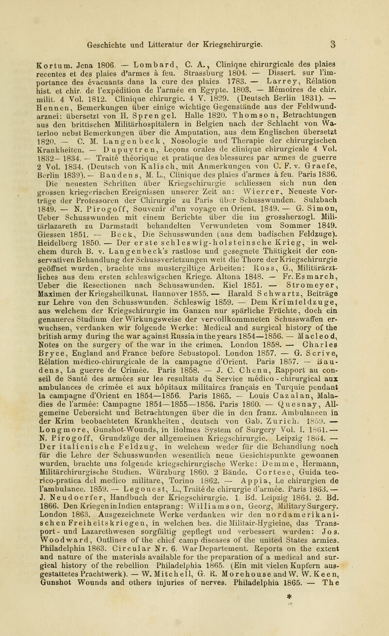 Kortum. Jena 1806. — Lombard, C. A., Cliniqae chirurgicale des plaies recentes et des plaies d'armes a feu. Strassburg 1804. — Dissert. sur I'im- portance des evacuants dans la eure des plaies. 1783. — Larrey, Relation bist, et chir. de l'expedition de rarmee en Egypte. 1803. — Memoires de chir. milit. 4 Vol. 1812. Clinique Chirurgie. 4 V. 1829. (Deutsch Berlin 1831). — Hennen, Bemerkungen über einige wichtige Gegenstände aus der Feldwund- arznei: übersetzt von H. Sprengel. Halle 1820. Thomson, Betrachtungen aus den brittischen Militärhospitälern in Belgien nach der Schlacht von Wa- terloo nebst Bemerkungen über die Amputation, aus dem Englischen übersetzt 1820. — C. M. Langen beck, Nosologie und Therapie der chirurgischen Krankheiten. — Dupuytren, Lecons orales de clinique chirurgicale 4 Vol. 1832- 1834. — Tratte theorique et pratique des blessures par armes de guerre 2 Vol. 1834. (Deutsch von Kaiisch, mit Anmerkungen von C. F. v. Graefe, Bi-rlin 1839).— Bauden s, M. L., Clinique des plaies d'armes a feu. Paris 1836. Die neuesten Schriften über Kriegschiriirgie schliessen sich nun den grossen krieg<n'ischen Ereignissen unserer Zeit an: Wierrer, Neueste Vor- träge der Protessoren der Chirurgie zu Paris über Schusswunden. Sulzbach 1849. — N, Pirogoff, Souvenir d'un voyage en Orient, 1849.— G. Simon, Ueber Schusswundeu mit einem Berichte über die im grossherzogl. Mili- tärlazareth zu Darmstadt behandelten Verwundeten vom Sommer 1849. Giessen 1851. — Beck, Die Schusswunden (aus dem badischen Feldzuge). Heidelberg 1850.— Der er ste schles wig-holsteinsche Krieg, in wel- chem durch B. v. Langenbeck's rastlose und gesegnete Thätigkeit der con- servativen Behandlung der Schussverletzungen weit die Thore der Kriegschirurgie geöffnet wurden, brachte uns mustergiltige Arbeiten: Ross, G., Militärärzt- liches aus dem ersten schleswigschen Kriege. Altona 1848. — Fr. Esmarch, Ueber die Resectionen nach Schasswunden. Kiel 1851. — Stromeyer, Maximen der Kriegsheilkunst. Hannover 1855.— Harald Schwartz, Beiträge zur Lehre von den Schusswunden, Schleswig 1859. — Dem Krimleldzuge, aus welchem der Kriegschirurgie im Ganzen nur spärliche Früchte, doch ein genaueres Studium der Wirkungsweise der vervollkommneten Schusswaffen er- wuchsen, verdanken wir folgende Werke: Medical and surgical history of the british army during the war againstRussiaintheyears 1854—1856. — Macleo d, Notes on the surgery of the war in the crimea. London 1858. — Charles Bryce, England and France before Sebastopol. London 1857. — G. Scrive, Relation medico-chirurgicale de la campagne d'Orient. Paris 1857. — Bau- dens, La guerre de Crimee. Paris 1858. — J. C. Chenu, Rapport au con- seil de Sante des armees sur les resultats du Service medico - chirurgical aux ambulances de crimee et aux hopitaux militaires frangais en Turquie pendant la campagne d'Orient en 1854—1856. Paris 1865. — Louis Cazalan, Mala- dies de l'armee: Campagne 1854—1855—1856. Paris 1860. — Quesnay, All- gemeine üebersicht und Betrachtungen über die in den franz. Ambulancen in der Krim beobachteten Krankheiten, deutsch von Gab. Zürich. 1859. — Longmore, Gunshot-Wounds, in Holmes System of Surgery Vol. I. 1S61.— N. Pirogoff, Grundzüge der allgemeinen Kriegschirurgie. Leipzig !8ü4. — Der italienische Feldzug, in welchem weder für die Behandlang noch für die Lehre der Schusswunden wesentlich neue Gesichtspunkte gewonnen wurden, brachte uns folgende kriegschirurgische Werke: Demme, Hermann, Militärchirurgische Studien. Würzburg 1860. 2 Bände. Cortese, Guida teo- rico-pratica del medico militare, Torino 1862. — Appia, Le Chirurgien de l'ambulance. 1859.— Legouest, L., Traitede Chirurgie d'armee. Paris 1863.— J. Neudoerfer, Handbuch der Kriegschirurgie. 1- Bd. Leipzig 1864. 2. Bd. 1866. Den Kriegen in Indien entsprang: Williams on, Georg, Military Surgery London 1863. Ausgezeichnete Werke verdanken wir den nordamerikani sehen Freiheitskriegen, in welchen bes. dieMilitair-Hygieine, das Trans port- und Lazarethwesen sorgfältig gepflegt und verbessert wurden: Jos Woodward, Outlines of the chiof camp diseases of the united States armies Philadelphia 1863. Circular Nr. 6. War Departement. Reports on the extent and nature of the materials available for the preparation of a medical and sur gical history of the rebellion Philadelphia 1865. (Ein mit vielen Kupfern aus gestattetes Prachtwerk). — W. Mitchell, G. R. Morehouse and W. W. Keen Gunshot Wounds and others injuries of nerves. Philadelphia 1865. — The