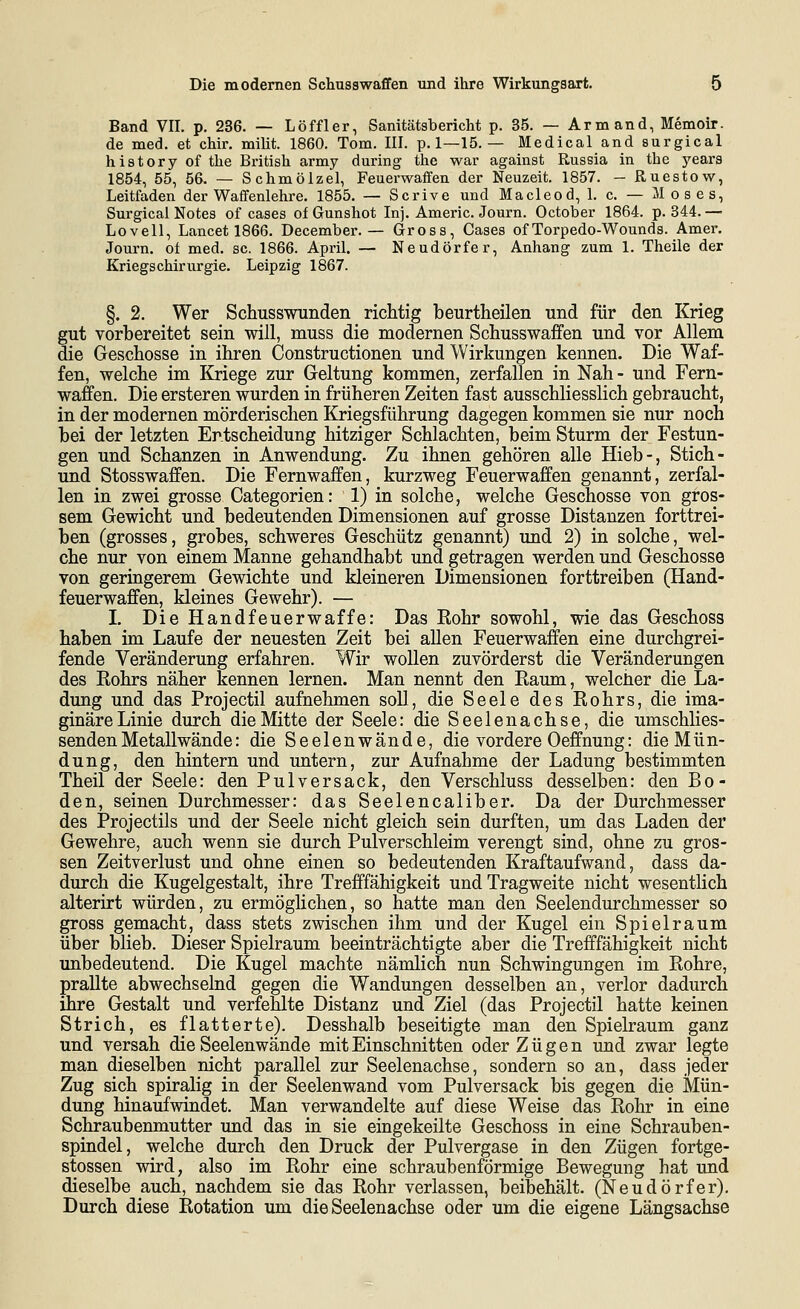 Band VII. p. 236. — Löffler, Sanitätsbericht p. 35. — Armand, Memoir. de med. et chir. milit. 1860. Tom. III. p. 1—15. — Medical and surgical history of the British army during the war against Russia in the years 1854, 55, 56. — Schmölze!, Feuerwaffen der Neuzeit. 1857. - Ruestow, Leitfaden der Waffenlehre. 1855. — Scrive und Macleod, 1. c. — Moses, Surgical Notes of cases of Gunshot Inj. Americ. Journ. October 1864. p. 344. — Lovell, Lancet 1866. December. — Gross, Cases ofTorpedo-Wounds. Amer. Journ. ot med. sc. 1866. April. — Neudörfer, Anhang zum 1. Theile der Kriegschirurgie. Leipzig 1867. §. 2. Wer Schusswunden richtig beurtheilen und für den Krieg gut vorbereitet sein will, muss die modernen Schusswaffen und vor Allem die Geschosse in ihren Constructionen und Wirkungen kennen. Die Waf- fen, welche im Kriege zur Geltung kommen, zerfallen in Nah - und Fern- waffen. Die ersteren wurden in früheren Zeiten fast ausschliesslich gebraucht, in der modernen mörderischen Kriegsführung dagegen kommen sie nur noch bei der letzten Entscheidung hitziger Schlachten, beim Sturm der Festun- gen und Schanzen in Anwendung. Zu ihnen gehören alle Hieb-, Stich- und Stosswaffen. Die Fernwaffen, kurzweg Feuerwaffen genannt, zerfal- len in zwei grosse Categorien: 1) in solche, welche Geschosse von gros- sem Gewicht und bedeutenden Dimensionen auf grosse Distanzen forttrei- ben (grosses, grobes, schweres Geschütz genannt) und 2) in solche, wel- che nur von einem Manne gehandhabt und getragen werden und Geschosse von geringerem Gewichte und kleineren Dimensionen forttreiben (Hand- feuerwaffen, kleines Gewehr). — I. Die Handfeuerwaffe: Das Bohr sowohl, wie das Geschoss haben im Laufe der neuesten Zeit bei allen Feuerwaffen eine durchgrei- fende Veränderung erfahren. Wir wollen zuvörderst die Veränderungen des Rohrs näher kennen lernen. Man nennt den Raum, welcher die La- dung und das Projectil aufnehmen soll, die Seele des Rohrs, die ima- ginäre Linie durch die Mitte der Seele: die Seelenachse, die umschlies- sendenMetallwände: die Seelenwände, die vordere Oeffnung: die Mün- dung, den hintern und untern, zur Aufnahme der Ladung bestimmten Theil der Seele: den Pulversack, den Verschluss desselben: den Bo- den, seinen Durchmesser: das Seelencaliber. Da der Durchmesser des Projectils und der Seele nicht gleich sein durften, um das Laden der Gewehre, auch wenn sie durch Pulverschleim verengt sind, ohne zu gros- sen Zeitverlust und ohne einen so bedeutenden Kraftaufwand, dass da- durch die Kugelgestalt, ihre Trefffähigkeit und Tragweite nicht wesentlich alterirt würden, zu ermöghchen, so hatte man den Seelendurchmesser so gross gemacht, dass stets zwischen ihm und der Kugel ein Spielraum über blieb. Dieser Spielraum beeinträchtigte aber die Trefffähigkeit nicht unbedeutend. Die Kugel machte nämlich nun Schwingungen im Rohre, prallte abwechselnd gegen die Wandungen desselben an, verlor dadurch ihre Gestalt und verfehlte Distanz und Ziel (das Projectil hatte keinen Strich, es flatterte). Desshalb beseitigte man den Spielraum ganz und versah die Seelenwände mit Einschnitten oder Zügen und zwar legte man dieselben nicht parallel zur Seelenachse, sondern so an, dass jeder Zug sich spiralig in der Seelenwand vom Pulversack bis gegen die Mün- dung hinaufwindet. Man verwandelte auf diese Weise das Rohr in eine Schraubenmutter und das in sie eingekeilte Geschoss in eine Schrauben- spindel, welche durch den Druck der Pulvergase in den Zügen fortge- stossen wird, also im Rohr eine schraubenförmige Bewegung hat und dieselbe auch, nachdem sie das Rohr verlassen, beibehält. (Neudörfer). Durch diese Rotation um die Seelenachse oder um die eigene Längsachse