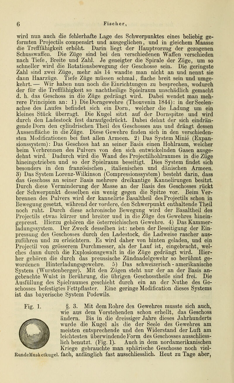 wird nun auch die fehlerhafte Lage des Schwerpunktes eines beliebig ge- formten Projectils compensirt und ausgeglichen, und in gleichem Maasse die Trefffähigkeit erhöht. Darin liegt der Hauptvorzug der gezogenen Schusswaffen. Die Züge sind bei den verschiedenen Waffen verschieden nach Tiefe, Breite und Zahl. Je geneigter die Spirale der Züge, um so schneller wird die Rotationsbewegung der Geschosse sein- Die geringste Zahl sind zwei Züge, mehr als 14 wandte man nicht an und nennt sie dann Haarzüge. Tiefe Züge müssen schmal, flache breit sein und umge- kehrt. — Wir haben nun noch die Einrichtungen zu besprechen, wodurch der für die Trefffähigkeit so nachtheilige Spielraum unschädlich gemacht d. h. das Geschoss in die Züge gedrängt wird. Dabei wendet man meh- rere Principien an: 1) Die Dorngewehre (Thouvenin 1844): in der Seelen- achse des Laufes befindet sich ein Dorn, welcher die Ladung um ein kleines Stück überragt. Die Kugel sitzt auf der Dornspitze imd wird durch den Ladestock fest daraufgedrückt. Dabei dehnt der sich eindrän- gende Dorn den cylindrischen Theil des Geschosses aus und drängt dessen Aussenfläche in die Züge. Diese Gewehre finden sich in den verschieden- sten Modificationen bei fast allen Armeen. 2) Das System Minie (Expan- sionssystem): Das Geschoss hat an seiner Basis einen Hohlraum, welcher beim Verbrennen des Pulvers von den sich entwickelnden Gasen ausge- dehnt wird. Dadurch wird die Wand des Projectilhohlraumes in die Züge hineingetrieben und so der Spielraum beseitigt. Dies System findet sich besonders in den französischen, italienischen und dänischen Armeen. 3) Das System Lorenz-Wilkinson (Compressionssystem) besteht darin, dass das Geschoss an seiner Basis mehrere dreikantige Kannelirungen besitzt. Durch diese Verminderung der Masse an der Basis des Geschosses rückt der Schwerpunkt desselben ein wenig gegen die Spitze vor. Beim Ver- brennen des Pulvers wird der kanneiirte Basaltheil des Projectils schon in Bewegung gesetzt, während der vordere, den Schwerpunkt enthaltende Theil noch ruht. Durch diese achronische Bewegung wird der Basaltheil des Projectils etwas kürzer und breiter und in die Züge des Gewehres hinein- gepresst. Hierzu gehören die österreichischen Gewehre. 4) Das Kammer- ladungssystem. Der Zweck desselben ist: neben der Beseitigung der Ein- pressung des Geschosses durch den Ladestock, die Ladweise rascher aus- zuführen und zu erleichtern. Es wird daher von hinten geladen, und ein Projectil von grösserem Durchmesser, als der Lauf ist, eingebracht, wel- ches dann durch die Explosionsgewalt in die Züge gedrängt wird. Hier- her gehören die durch das preussische Zündnadelgewehr so berühmt ge- wordenen Hinterladungsgewehre. 5) Das schweizerisch - amerikanische System (Wurstenberger). Mit den Zügen steht nur der an der Basis an- gebrachte Wulst in Berührung, die übrigen Geschosstheile sind frei. Die Ausfüllung des Spielraumes geschieht durch ein an der Nuthe des Ge- schosses befestigtes Fettpflaster. Eine geringe Modification dieses Systems ist das bayerische System Podewils. Fig. 1. §. 3. Mit dem Rohre des Gewehres musste sich auch, wie aus dem Vorstehenden schon erhellt, das Geschoss ändern. Bis in die dreissiger Jahre dieses Jahrhunderts wurde die Kugel als die der Seele des Gewehres am meisten entsprechende und den Widerstand der Luft am leichtesten überwindende Form des Geschosses ausschHess- lich benutzt. (Fig. 1). Auch in dem nordamerikanischen Kriege gebrauchte man sphärische Geschosse noch viel- RundeMusketkugel. fach, anfänglich fast ausschliesslich. Heut zu Tage aber,