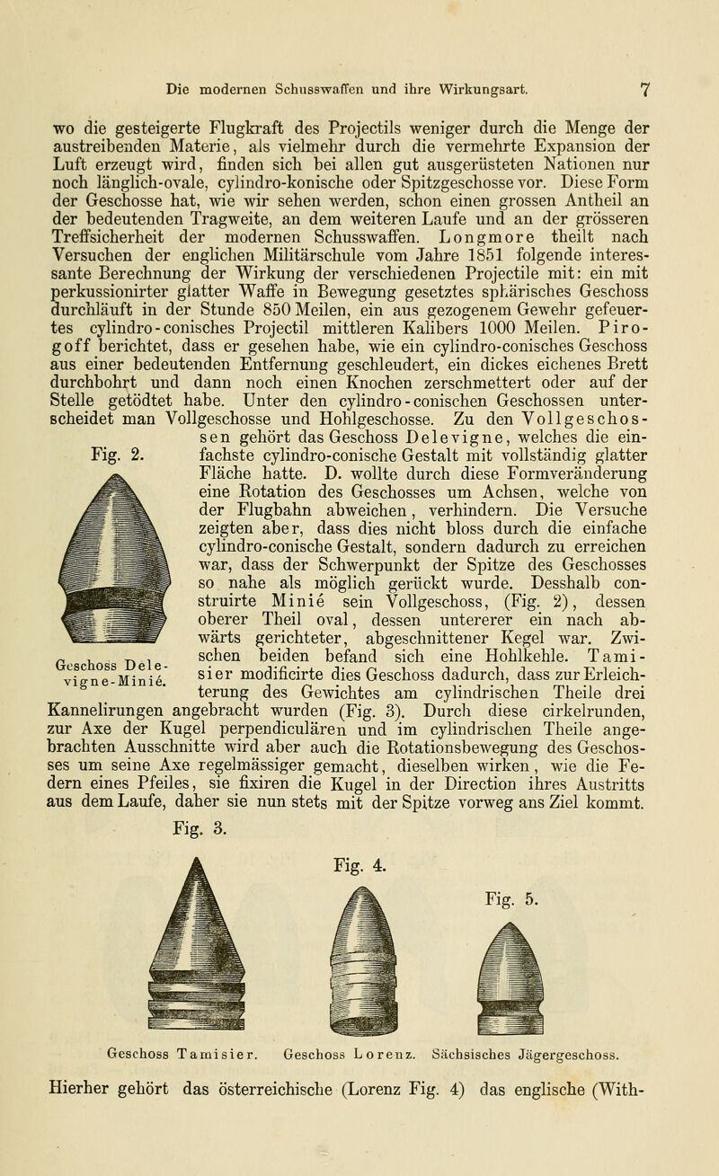 WO die gesteigerte Flugkraft des Projectils weniger durch die Menge der austreibenden Materie, als vielmehr durch die vermehrte Expansion der Luft erzeugt wird, finden sich bei allen gut ausgerüsteten Nationen nur noch länglich-ovale, cylindro-konische oder Spitzgeschosse vor. Diese Form der Geschosse hat, wie wir sehen werden, schon einen grossen Antheil an der bedeutenden Tragweite, an dem weiteren Laufe und an der grösseren Treffsicherheit der modernen Schusswaffen. Longmore theilt nach Versuchen der englichen Militärschule vom Jahre 1851 folgende interes- sante Berechnung der Wirkung der verschiedenen Projectile mit: ein mit perkussionirter glatter Waffe in Bewegung gesetztes sphärisches Geschoss durchläuft in der Stunde 850 Meilen, ein aus gezogenem Gewehr gefeuer- tes cylindro-conisches Projectil mittleren Kalibers 1000 Meilen. Piro- goff berichtet, dass er gesehen habe, wie ein cylindro-conisches Geschoss aus einer bedeutenden Entfernung geschleudert, ein dickes eichenes Brett durchbohrt und dann noch einen Knochen zerschmettert oder auf der Stelle getödtet habe. Unter den cylindro - conischen Geschossen unter- scheidet man Vollgeschosse und Hohlgeschosse. Zu den Vollgeschos- sen gehört das Geschoss Delevigne, welches die ein- fachste cylindro-conische Gestalt mit vollständig glatter Fläche hatte. D. wollte durch diese Formveränderung eine Rotation des Geschosses um Achsen, welche von der Flugbahn abweichen, verhindern. Die Versuche zeigten aber, dass dies nicht bloss durch die einfache cylindro-conische Gestalt, sondern dadurch zu erreichen war, dass der Schwerpunkt der Spitze des Geschosses so nahe als möglich gerückt wurde. Desshalb con- struirte Minie sein Vollgeschoss, (Fig. 2), dessen oberer Theil oval, dessen untererer ein nach ab- wärts gerichteter, abgeschnittener Kegel war. Zwi- schen beiden befand sich eine Hohlkehle. Tami- sier modificirte dies Geschoss dadurch, dass zur Erleich- terung des Gewichtes am cylindrischen Theile drei Kannehrungen angebracht wurden (Fig. 3), Durch diese cirkelrunden, zur Axe der Kugel perpendiculären und im cylindrischen Theile ange- brachten Ausschnitte wird aber auch die Rotationsbewegung des Geschos- ses um seine Axe regelmässiger gemacht, dieselben wirken, wie die Fe- dern eines Pfeiles, sie fixiren die Kugel in der Direction ihres Austritts aus dem Laufe, daher sie nun stets mit der Spitze vorweg ans Ziel kommt. Geschoss Dele- vigne-Minie. Fig. 3. Fig. 4. Fig. 5. Geschoss Tamisier. Geschoss Lorenz. Sächsisches Jägergeschoss.