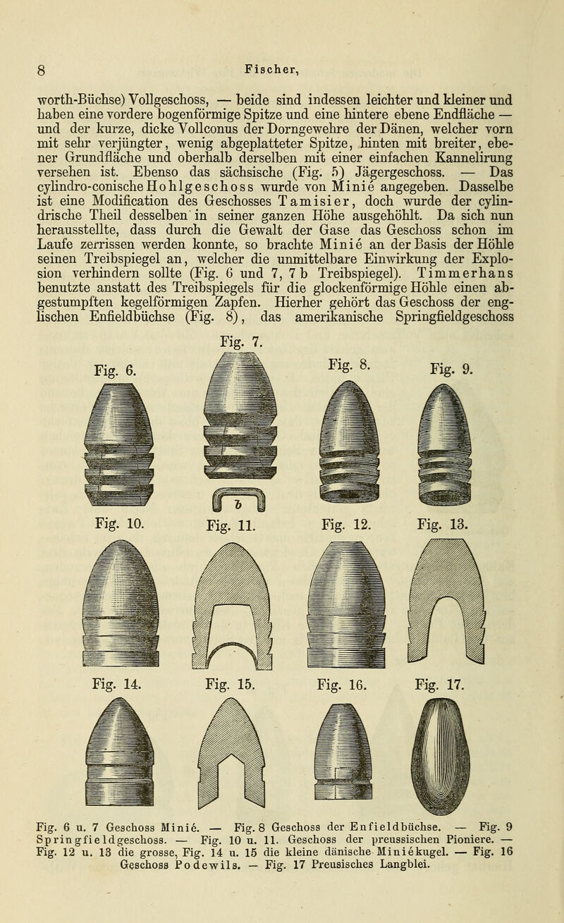 worth-Büchse) Vollgeschoss, — beide sind indessen leichter und kleiner und haben eine vordere bogenförmige Spitze und eine hintere ebene Endfläche — und der kurze, dicke Vollconus der Dorngewehre der Dänen, welcher vorn mit sehr verjüngter, wenig abgeplatteter Spitze, hinten mit breiter, ebe- ner Grundfläche und oberhalb derselben mit einer einfachen Kannelirung versehen ist. Ebenso das sächsische (Fig. 5) Jägergeschoss. — Das cyHndro-conischeHohlgeschoss wurde von Minie angegeben. Dasselbe ist eine Modification des Geschosses Tamisier, doch wurde der cyhn- drische Theil desselben' in seiner ganzen Höhe ausgehöhlt. Da sich nun herausstellte, dass durch die Gewalt der Gase das Geschoss schon im Laufe zerrissen werden konnte, so brachte Minie an der Basis der Höhle seinen Treibspiegel an, welcher die unmittelbare Einwirkung der Explo- sion verhindern sollte (Fig. 6 und 7, 7b Treibspiegel). Timmerhans benutzte anstatt des Treibspiegels für die glockenförmige Höhle einen ab- gestumpften kegelförmigen Zapfen. Hierher gehört das Geschoss der eng- lischen Enfieldbüchse (Fig. 8), das amerikanische Springfieldgeschoss Fig. 7. Fig. 6. Fig. 10. Fig. 9. Fig. 12. Fig. 13. Fig. 14. Fig. 15. Fig. 16. Fig. 17. Fig. 6 u. 7 Geschoss Minie. — Fig. 8 Geschoss der Enfieldbüchse. — Fig. 9 Springfieldgeschoss. — Fig. 10 u. 11. Geschoss der preussischen Pioniere. — Fig. 12 u. 13 die grosse, Fig. 14 u. 15 die kleine dänische Miniekugel. — Fig. 16 Geschoss Podewils. — Fig. 17 Preusisches Langblei.