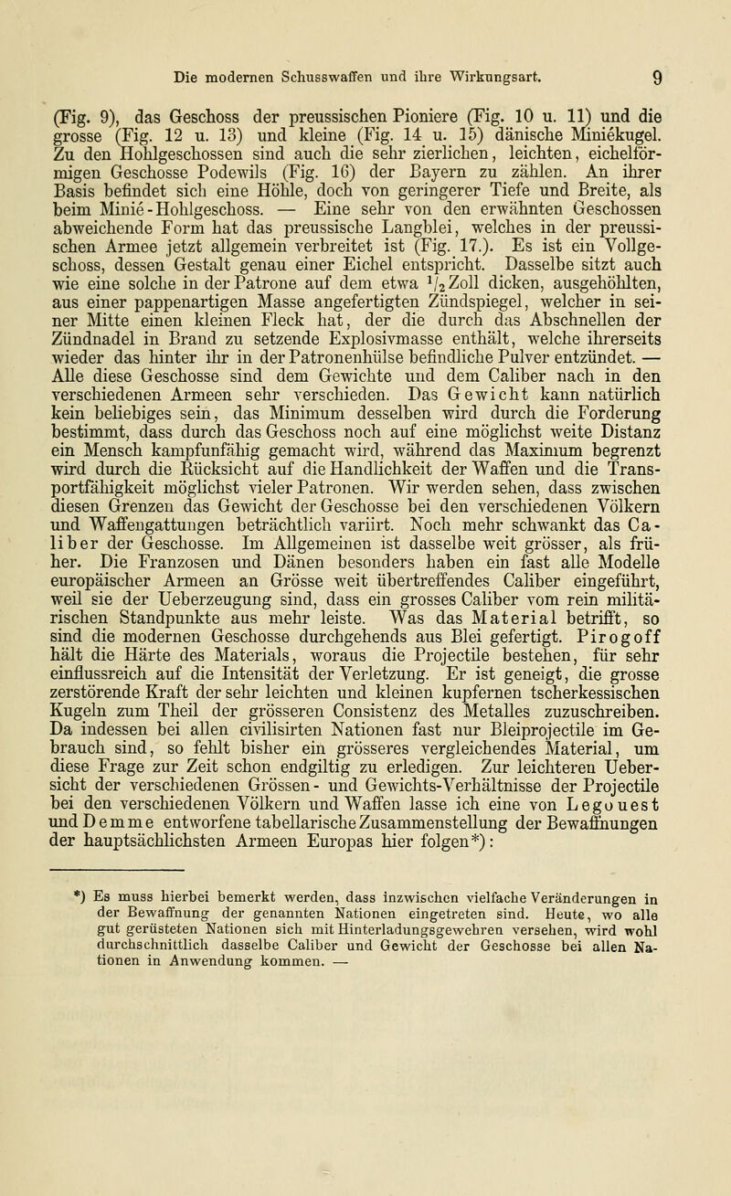 (Fig. 9), das Geschoss der preussischen Pioniere (Fig. 10 u. 11) und die grosse (Fig. 12 u. 13) und kleine (Fig. 14 u. 15) dänische Miniekugel. Zu den Hohlgescliossen sind auch die sehr zierlichen, leichten, eichelför- migen Geschosse Podewils (Fig. 16) der Bayern zu zählen. An ihrer Basis befindet sich eine Höhle, doch von geringerer Tiefe und Breite, als beim Minie - Hohlgeschoss. — Eine sehr von den erwähnten Geschossen abweichende Form hat das preussische Langblei, welches in der preussi- schen Armee jetzt allgemein verbreitet ist (Fig. 17.). Es ist ein Vollge- schoss, dessen Gestalt genau einer Eichel entspricht. Dasselbe sitzt auch wie eine solche in der Patrone auf dem etwa V2Z0II dicken, ausgehöhlten, aus einer pappenartigen Masse angefertigten Zündspiegel, welcher in sei- ner Mitte einen kleinen Fleck hat, der die durch das Abschnellen der Zündnadel in Brand zu setzende Explosivmasse enthält, welche ihrerseits wieder das hinter ihr in der Patronenhülse befindliche Pulver entzündet. — AUe diese Geschosse sind dem Gewichte und dem Caliber nach in den verschiedenen Armeen sehr verschieden. Das Gewicht kann natürlich kein beliebiges sein, das Minimum desselben wird durch die Forderung bestimmt, dass durch das Geschoss noch auf eine möglichst weite Distanz ein Mensch kampfunfähig gemacht wird, während das Maximum begrenzt wird durch die Rücksicht auf die Handlichkeit der Waffen und die Trans- portfähigkeit möglichst vieler Patronen. Wir werden sehen, dass zwischen diesen Grenzen das Gewicht der Geschosse bei den verschiedenen Völkern und Waffengattungen beträchtlich variirt. Noch mehr schwankt das Ca- liber der Geschosse. Im Allgemeinen ist dasselbe weit grösser, als frü- her. Die Franzosen und Dänen besonders haben ein fast alle Modelle europäischer Armeen an Grösse weit übertreffendes Caliber eingeführt, weil sie der Ueberzeugung sind, dass ein grosses Caliber vom rein militä- rischen Standpunkte aus mehr leiste. Was das Material betrifft, so sind die modernen Geschosse durchgehends aus Blei gefertigt. Pirogoff hält die Härte des Materials, woraus die Projectile bestehen, für sehr einflussreich auf die Intensität der Verletzung. Er ist geneigt, die grosse zerstörende Kraft der sehr leichten und kleinen kupfernen tscherkessischen Kugeln zum Theil der grösseren Consistenz des Metalles zuzuschreiben. Da indessen bei allen civilisirten Nationen fast nur Bleiprojectile im Ge- brauch sind, so fehlt bisher ein grösseres vergleichendes Material, um diese Frage zur Zeit schon endgiltig zu erledigen. Zur leichteren Ueber- sicht der verschiedenen Grössen - und Gewichts-Verhältnisse der Projectile bei den verschiedenen Völkern und Waffen lasse ich eine von Legouest und D e m m e entworfene tabellarische Zusammenstellung der Bewaffnungen der hauptsächlichsten Armeen Europas hier folgen*): *) Es muss hierbei bemerkt werden, dass inzwischen vielfache Veränderungen in der Bewaffnung der genannten Nationen eingetreten sind. Heute, wo alle gut gerüsteten Nationen sich mit Hinterladungsgewehren versehen, wird wohl durchschnittlich dasselbe Caliber und Gewicht der Geschosse bei allen Na- tionen in Anwendung kommen. —