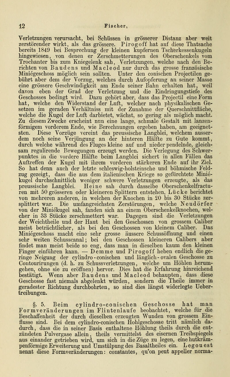 Verletzungen verursacht, bei Schüssen in grösserer Distanz aber weit zerstörender wirkt, als das grössere. Pirogoff hat auf diese Thatsache bereits 1849 bei Besprechung der kleinen kupfernen Tscherkessenkugeln hingewiesen, von denen er Zerschmetterungen des Oberschenkels vom Trochanter bis zum Kniegelenk sah, Verletzungen, welche nach den Be- richten von Baudens und Macleod nur durch das grosse französische Miniegeschoss möglich sein sollten. Unter den conischen Projectilen ge- bührt aber dem der Vorzug, welches durch Aufopferung an seiner Masse eine grössere Geschwindigkeit am Ende seiner Bahn erhalten hat, weil davon eben der Grad der Verletzung und die Eindringungstiefe des Geschosses bedingt wird. Dazu gehört aber, dass das Projectil eine Form hat, welche den Widerstand der Luft, welcher nach physikalischen Ge- setzen im geraden Verhältniss mit der Zunahme der Querschnittfläche, welche die Kugel der Luft darbietet, wächst, so gering als möglich macht. Zu diesem Zwecke erscheint nun eine lange, schmale Gestalt mit lanzen- förmigem vorderem Ende, wie Berechnungen ergeben haben, am geeignet- sten. Diese Vorzüge vereint das preussische Langblei, welchem ausser- dem noch seine Verjüngung an der hinteren Hälfte zu Gute kommt, durch welche während des Fluges kleine auf und nieder pendelnde, gleich- sam regulirende Bewegungen erzeugt werden. Die Verlegung des Schwer- punktes in die vordere Hälfte beim Langblei sichert in allen Fällen das Auftreffen der Kugel mit ihrem vorderen stärkeren Ende auf ihr Ziel. So hat denn auch der letzte schleswig-holsteinsche und böhmische Feld- zug gezeigt, dass die aus dem italienischen Kriege so gefürchtete Minie- kugel durchschnittlich weniger schwere Verletzungen erzeugte, als das preussische Langblei. Heine sah durch dasselbe Oberschenkelfractu- ren mit 50 grösseren oder kleineren Splittern entstehen, Lücke berichtet von mehreren anderen, in welchen der Knochen in 20 bis 30 Stücke zer- splittert war. Die umfangreichsten Zerstörungen, welche Neudörfer von der Miniekugel sah, fanden sich an einem Oberschenkelknochen, wel- cher in 33 Stücke zerschmettert war. Dagegen sind die Verletzungen der Weichtheile und der Haut bei den Geschossen von grossem Caüber meist beträchtlicher, als bei den Geschossen von kleinem Cahber. Das Miniegeschoss macht eine sehr grosse äussere Schussöffnung und einen sehr weiten Schusscanal; bei den Geschossen kleineren Calibers aber findet man meist beide so eng, dass man in dieselben kaum den kleinen Finger einführen kann. — Demme und Pirogoff heben endlich die ge- ringe Neigung der cylindro - conischen und länglich - ovalen Geschosse zu Contourirungen (d. h. zu Schussverletzungen, welche imi Höhlen herum- gehen, ohne sie zu eröffnen) hervor. Dies hat die Erfahrung hinreichend bestätigt. Wenn aber Baudens und Macleod behaupten, dass diese Geschosse fast niemals abgelenkt würden, sondern die Theile immer in geradester Richtung durchbohrten, so sind dies längst widerlegte Ueber- treibungen. §. 5. Beim cylindro-conischen Geschosse hat man Formveränderungen im Flintenlaufe beobachtet, welche für die Beschaffenheit der durch dieselben erzeugten Wunden von grossem Ein- flüsse sind. Bei dem cylindro-conischen Hohlgeschosse tritt nämlich da- durch, dass die in seiner Basis enthaltene Höhlung theils durch die ent- zündeten Pulvergase allein, theils vermittelst des eisernen Treibspiegels aus einander getrieben wird, um sich in die Züge zu legen, eine hutkräm- penförmige Erweiterung und Umstülpung des Basaltheiles ein. Legouest nennt diese Formveränderungen: constantes, qu'on peut appeller norma-