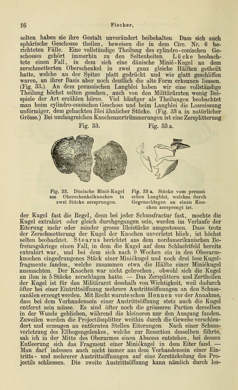 selten haben sie ihre Gestalt unverändert beibehalten. Dass sich auch sphärische Geschosse theilen, beweisen die in dem Circ. Nr. 6 be- richteten Fälle. Eine vollständige Theilung des cylindro - conischen Ge- schosses gehört immerhin zu den Seltenheiten. Lücke beobach- tete einen Fall, in dem sich eine dänische Minie-Kugel an dem zerschmetterten Oberschenkel in zwei ganz gleiche Hälften getheilt hatte, welche an der Spitze platt gedrückt und wie glatt geschliffen waren, an ihrer Basis aber noch deutlich die alte Form erkennen Hessen. (Fig. 33.). An dem preussischen Langblei haben wir eine vollständige Theilung höchst selten gesehen, auch von den Militärärzten wenig Bei- spiele der Art erzählen hören. Viel häufiger als Theilungen beobachtet man beim cylindro-conischen Geschoss und beim Langblei die Losreissung unförmiger, dem gehackten Blei ähnlicher Stücke. (Fig. 33 a in natürlicher Grösse.) Bei umfangreichen Knochenzertrümmerungen ist eine Zersplitterung Fig. 33. Fig. 33 a. Fig. 33. Dänische Minie-Kugel am Oberschenkelknochen in zwei Stücke zersprungen. Fig. 33 a. Stücke vom preussi- schen Langblei, welches durch Gegenschlagen an einen Kno- chen zersprengt ist. der Kugel fast die Regel, denn bei jeder Schussfractur fast, mochte die Kugel extrahirt oder gleich durchgegangen sein, werden im Verlaufe der Eiterung mehr oder minder grosse Bleistücke ausgestossen. Dass trotz der Zerschmetterung der Kugel der Knochen unverletzt blieb, ist höchst selten beobachtet. Stearns berichtet aus dem nordamerikanischen Be- freiungskriege einen Fall, in dem die Kugel auf dem Schlachtfeld bereits extrahirt war, und bei dem sich nach 9 Wochen ein in den Oberarm- knochen eingedrungenes Stück einer Miniekugel und noch drei lose Kugel- fragmente fanden, welche zusammen etwa die Hälfte einer Miniekugel ausmachten. Der Knochen war nicht gebrochen, obwohl sich die Kugel an ihm in 5 Stücke zerschlagen hatte. — Das Zersplittern und Zertheilen der Kugel ist für den Militärarzt desshalb von Wichtigkeit, weil dadurch öfter bei einer Eintrittsöffnung mehrere Austrittsöffnungen an den Schuss- canälen erzeugt werden. Mit Recht warnte schon Hennen vor der Annahme, dass bei dem Vorhandensein einer Austrittsöffnung stets auch die Kugel entfernt sein müsse. Es sind öfter noch die grösseren Partien derselben in der Wunde geblieben, während die kleineren nur den Ausgang fanden. Zuweilen werden die Projectüssplitter weithin durch die Gewebe verschleu- dert und erzeugen an entfernten Stellen Eiterungen. Nach einer Schuss- verletzung des Ellbogengelenkes, welche zur Resection desselben führte, sah ich in der Mitte des Oberarmes einen Abscess entstehen, bei dessen Entleerung sich das Fragment einer Miniekugel in dem Eiter fand. — Man darf indessen auch nicht immer aus dem Vorhandensein einer Ein- tritts - und mehrerer Austrittsöffnungen auf eine Zerstückelung des Pro- jectüs schliessen. Die zweite Austrittsöffnung kann nämlich durch los-