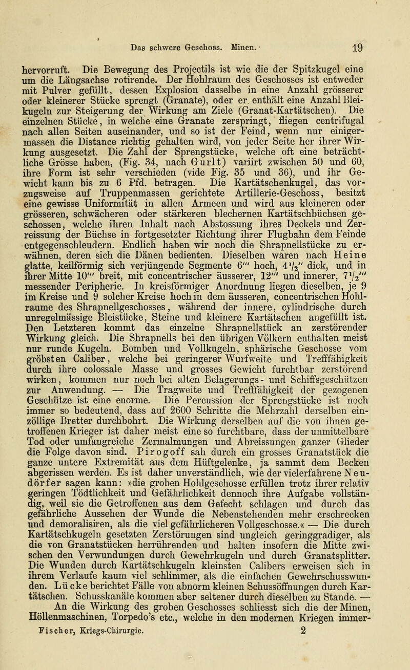 hervorruft. Die Bewegung des Projectils ist wie die der Spitzkugel eine um die Längsachse rotirende. Der Hohlraum des Geschosses ist entweder mit Pulver gefüllt, dessen Explosion dasselbe in eine Anzahl grösserer oder kleinerer Stücke sprengt (Granate), oder er enthält eine Anzahl Blei- kugeln zur Steigerung der Wirkung am Ziele (Granat-Kartätschen). Die einzelnen Stücke, in welche eine Granate zerspringt, fliegen centrifugal nach allen Seiten auseinander, und so ist der Feind, wenn nur einiger- massen die Distance richtig gehalten wird, von jeder Seite her ihrer Wir- kung ausgesetzt. Die Zahl der Sprengstücke, welche oft eine beträcht- liche Grösse haben, (Fig. 34, nach Gurlt) variirt zwischen 50 und 60., ihre Form ist sehr verschieden (vide Fig. 35 und 36), und ihr Ge- wicht kann bis zu 6 Pfd. betragen. Die Kartätschenkugel, das vor- zugsweise auf Truppenmassen gerichtete Artillerie-Geschoss, besitzt eine gewisse Uniformität in allen Armeen und wird aus kleineren oder grösseren, schwächeren oder stärkeren blechernen Kartätschbüchsen ge- schossen, welche ihren Inhalt nach Abstossung ihres Deckels und Zer- reissung der Büchse in fortgesetzter Richtung ihrer Flugbahn dem Feinde entgegenschleudern. Endlich haben wir noch die Shrapnellstücke zu er- wähnen, deren sich die Dänen bedienten. Dieselben waren nach Heine glatte, keilförmig sich verjüngende Segmente 6' hoch, 4V2 dick, und in ihrer Mitte 10' breit, mit concentrischer äusserer, 12' und innerer, 7 V2' messender Peripherie. In kreisförmiger Anordnung liegen dieselben, je 9 im Kreise und 9 solcher Kreise hoch in dem äusseren, concentrischen Hohl- räume des Shrapnellgeschosses, während der innere, cylindrische durch unregelmässige Bleistücke, Steine und kleinere Kartätschen angefüllt ist. Den Letzteren kommt das einzelne Shrapnellstück an zerstörender Wirkung gleich. Die Shrapnells bei den übrigen Völkern enthalten meist nur runde Kugeln. Bomben und Vollkugeln, sphärische Geschosse vom gröbsten Caliber, welche bei geringerer Wurfweite und Trefffähigkeit durch ihre colossale Masse und grosses Gewicht furchtbar zerstörend wirken, kommen nur noch bei alten Belagerungs- und Schiffsgeschützen zur Anwendung. — Die Tragweite und Trefffähigkeit der gezogenen Geschütze ist eine enorme. Die Percussion der Sprengstücke ist noch immer so bedeutend, dass auf 2600 Schritte die Mehrzahl derselben ein- zöllige Bretter durchbohrt. Die Wirkung derselben auf die von ihnen ge- troffenen Krieger ist daher meist eine so furchtbare, dass der unmittelbare Tod oder umfangreiche Zermalmungen und Abreissungen ganzer Glieder die Folge davon sind. Pirogoff sah durch ein grosses Granatstück die ganze untere Extremität aus dem Hüftgelenke, ja sammt dem Becken abgerissen werden. Es ist daher unverständlich, wie der vielerfahrene Neu- dörfer sagen kann: »die groben Hohlgeschosse erfüllen trotz ihrer relativ geringen Tödtlichkeit und Gefährlichkeit dennoch ihre Aufgabe vollstän- dig, weil sie die Getroffenen aus dem Gefecht schlagen und durch das gefährhche Aussehen der Wunde die Nebenstehenden mehr erschrecken und demoralisiren, als die viel gefährlicheren Vollgeschosse.«— Die durch Kartätschkugeln gesetzten Zerstörungen sind ungleich geringgradiger, als die von Granatstücken herrührenden und halten insofern die Mitte zwi- schen den Verwundungen durch Gewehrkugeln und durch Granatsplitter. Die Wunden durch Kartätschkugeln kleinsten Calibers erweisen sich in ihrem Verlaufe kaum viel schlimmer, als die einfachen Gewehrschusswun- den. Lücke berichtet Fälle von abnorm kleinen Schussöffnungen durch Kar- tätschen. Schusskanäle kommen aber seltener durch dieselben zu Stande. — An die Wirkung des groben Geschosses schliesst sich die der Minen, Höllenmaschinen, Torpedo's etc., welche in den modernen Kriegen immer- Pischer, Kriegs-Cliirurgie. 2