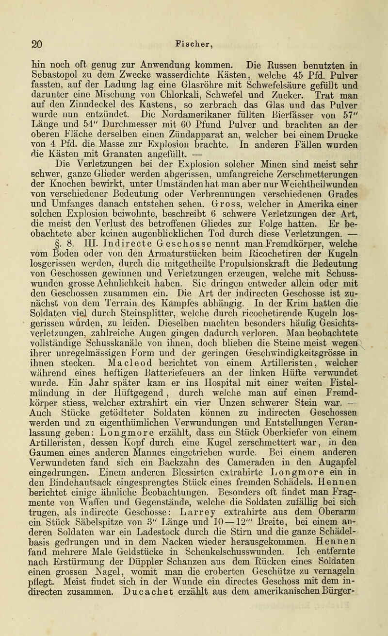 hin noch oft genug zur Anwendung kommen. Die Russen benutzten in Sebastopol zu dem Zwecke wasserdichte Kästen, welche 45 Pfd. Pulver fassten, auf der Ladung lag eine Glasröhre mit Schwefelsäure gefüllt und darunter eine Mischung von Chlorkah, Schwefel und Zucker. Trat man auf den Zinndeckel des Kastens, so zerbrach das Glas und das Pulver wurde nun entzündet. Die Nordamerikaner füllten Bierfässer von 57 Länge und 54 Durchmesser mit 60 Pfund Pulver und brachten an der oberen Fläche derselben einen Zündapparat an, welcher bei einem Drucke von 4 Pfd. die Masse zur Explosion brachte. In anderen Fällen wurden die Kästen mit Granaten angefüllt. — Die Verletzungen bei der Explosion solcher Minen sind meist sehr schwer, ganze Glieder werden abgerissen, umfangreiche Zerschmetterungen der Knochen bewirkt, unter Umständen hat man aber nur Weichtheil wunden von verschiedener Bedeutung oder Verbrennungen verschiedenen Grades und Umfanges danach entstehen sehen. Gross, welcher in Amerika einer solchen Explosion beiwohnte, beschreibt 6 schwere Verletzungen der Art, die meist den Verlust des betroffenen Gliedes zur Folge hatten. Er be- obachtete aber keinen augenblickhchen Tod durch diese Verletzungen. — §. 8. IIL Indirecte Geschosse nennt man Fremdkörper, welche vom Boden oder von den Armaturstücken beim Ricochetiren der Kugeln losgerissen werden, durch die mitgetheilte Propulsionskraft die Bedeutung von Geschossen gewinnen und Verletzungen erzeugen, welche mit Schuss- wunden grosse Aehnlichkeit haben. Sie dringen entweder allein oder mit den Geschossen zusammen ein. Die Art der indirecten Geschosse ist zu- nächst von dem Terrain des Kampfes abhängig. In der Krim hatten die Soldaten viel durch Steinsplitter, welche durch ricochetirende Kugeln los- gerissen würden, zu leiden. Dieselben machten besonders häufig Gesichts- verletzungen, zahlreiche Augen gingen dadurch verloren. Man beobachtete vollständige Schusskanäle von ihnen, doch blieben die Steiue meist wegeü^ ihrer unregelmässigen Form und der geringen Geschwindigkeitsgrösse in ihnen stecken. Macleod berichtet von einem Artilleristen, welcher während eines heftigen Batteriefeuers an der linken Hüfte verwundet wurde. Ein Jahr später kam er ins Hospital mit einer weiten Fistel- mündung in der Hüftgegend, durch welche man auf einen Fremd- körper stiess, welcher extrahirt ein vier Unzen schwerer Stein war. — Auch Stücke getödteter Soldaten können zu indirecten Geschossen werden und zu eigenthümlichen Verwundungen und Entstellungen Veran- lassung geben: Longmore erzählt, dass ein Stück Oberkiefer von einem Artilleristen, dessen Kopf durch eine Kugel zerschmettert war, in den Gaumen eines anderen Mannes eingetrieben wurde. Bei einem anderen Verwundeten fand sich ein Backzahn des Cameraden in den Augapfel eingedrungen. Einem anderen Blessirten extrahirte Longmore ein in den Bindehautsack eingesprengtes Stückeines fremden Schädels. Hennen berichtet einige ähnliche Beobachtungen. Besonders oft findet man Frag- mente von Waffen und Gegenstände, welche die Soldaten zufällig bei sich trugen, als indirecte Geschosse: Larrey extrahirte aus dem Oberarm ein Stück Säbelspitze von 8 Länge und 10 — 12' Breite, bei einem an- deren Soldaten war ein Ladestock durch die Stirn und die ganze Schädel- basis gedrungen und in dem Nacken wieder herausgekommen. Hennen fand mehrere Male Geldstücke in Schenkelschusswunden. Ich entfernte nach Erstürmung der Düppler Schanzen aus dem Rücken eines Soldaten einen grossen Nagel, womit man die eroberten Geschütze zu vernageln pflegt. Meist findet sich in der Wunde ein directes Geschoss mit dem in- directen zusammen. Ducachet erzählt aus dem amerikanischen Bürger-