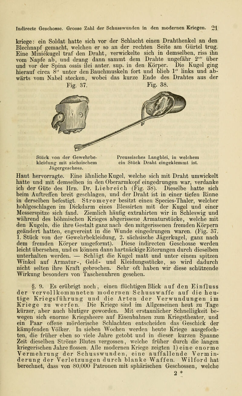 kriege: ein Soldat hatte sich vor der Schlacht einen Drahthenkel an den Blechnapf gemacht, welchen er so an der rechten Seite am Gürtel trug. Eine Miniekugel traf den Draht, verwickelte sich in demselben, riss ihn vom Napfe ab, und drang dann sammt dem Drahte ungefähr 2' über und vor der Spina ossis ilei anter. sup. in den Körper. Die Kugel ging hierauf circa 8 unter den Bauchmuskeln fort und blieb 1 hnks und ab- wärts vom Nabel stecken, wobei das kurze Ende des Drahtes aus der Fig. 37. Fig. 38. Stück von der Gewehrbe- Preussisches Langblei, in welchem kleidung mit sächsischem ein Stück Draht eingeklemmt ist. Jägergeschoss. Haut hervorragte. Eine ähnliche Kugel, welche sich mit Draht umwickelt hatte und mit demselben in den Oberarmkopf eingedrungen war, verdanke ich der Güte des Hrn. Dr. Liebreich (Fig. 38). Dieselbe hatte sich beim Auftreffen breit geschlagen, und der Draht ist in einer tiefen Rinne in derselben befestigt. Stromeyer besitzt einen Species-Thaler, welcher hohlgeschlagen im Dickdarm eines Blessirten mit der Kugel und einer Messerspitze sich fand. Ziemlich häufig extrahirten wir in Schleswig und während des böhmischen Krieges abgerissene Armaturstücke, welche mit den Kugeln, die ihre Gestalt ganz nach den mitgerissenen fremden Körpern geändert hatten, engvereint in die Wunde eingedrungen waren. (Fig. 37. 1. Stück von der Gewehrbekleidung, 2. sächsische Jägerkugel, ganz nach dem fremden Körper umgeformt). Diese indirecten Geschosse werden leicht übersehen, und es können dann hartnäckige Eiterungen durch dieselben unterhalten werden. — Schlägt die Kugel matt und unter einem spitzen Winkel auf Armatur-, Geld- und Kleidungsstücke, so wird dadurch nicht selten ihre Kraft gebrochen. Sehr oft haben wir diese schützende Wirkung besonders von Taschenuhren gesehen. §. 9. Es erübrigt noch, einen flüchtigen Blick auf den Einfluss der vervollkommneten modernen Schusswaffe auf die heu- tige Kriegsführung und die Arten der Verwundungen im Kriege zu werfen. Die Kriege sind im Allgemeinen heut zu Tage kürzer, aber auch blutiger geworden. Mit erstaunlicher Schnelligkeit be- wegen sich enorme Kriegsheere auf Eisenbahnen zum Kriegstheater, und ein Paar offene mörderische Schlachten entscheiden das Geschick der kämpfenden Völker, In sieben Wochen werden heute Kriege ausgefoch- ten, die früher eben so viele Jahre getobt und in dieser kurzen Spanne Zeit dieselben Ströme Blutes vergossen, welche früher durch die langen kriegerischen Jahre flössen. Alle modernen Kriege zeigten l)eine enorme Vermehrung der Schusswunden, eine auffallende Vermin- derung der Verletzungen durch blanke Waffen. Wilford hat berechnet, dass von 80,000 Patronen mit sphärischen Geschossen, welche 2 *