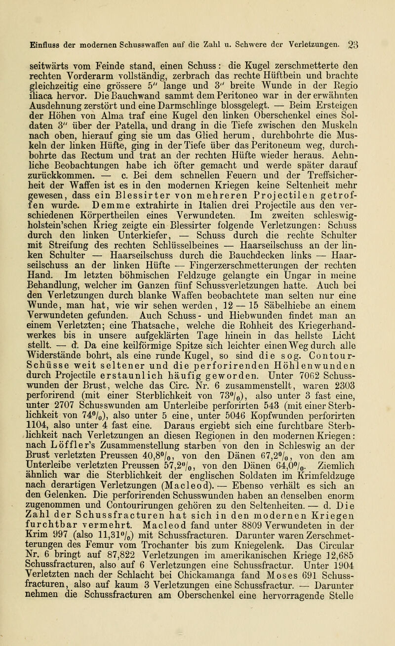 seitwärts vom Feinde stand, einen Schuss: die Kugel zerschmetterte den rechten Vorderarm vollständig, zerbrach das rechte Hüftbein und brachte gleichzeitig eine grössere 5 lange und 3'' breite Wunde in der Regio iliaca hervor. Die Bauchwand sammt dem Peritoneo war in der erwähnten Ausdehnung zerstört und eine Darmschlinge blossgelegt. — Beim Ersteigen der Höhen von Alma traf eine Kugel den linken Oberschenkel eines Sol- daten 3 über der Patella, und drang in die Tiefe zwischen den Muskeln nach oben, hierauf ging sie um das Glied herum, durchbohrte die Mus- keln der linken Hüfte, ging in der Tiefe über das Peritoneum weg, durch- bohrte das Rectum und trat an der rechten Hüfte wieder heraus. Aehn- liche Beobachtungen habe ich öfter gemacht und werde später darauf zurückkommen. — c. Bei dem schnellen Feuern und der Treffsicher- heit der Waffen ist es in den modernen Kriegen keine Seltenheit mehr gewesen, dass ein Blessirter von mehreren Projectilen getrof- fen wurde. Demme extrahirte in Italien drei Projectile aus den ver- schiedenen Körpertheilen eines Verwundeten. Im zweiten schleswig- holstein'schen Krieg zeigte ein Blessirter folgende Verletzungen: Schuss durch den linken Unterkiefer, — Schuss durch die rechte Schulter mit Streifung des rechten Schlüsselbeines — Haarseilschuss an der lin- ken Schulter — Haarseilschuss durch die Bauchdecken links — Haar- seilschuss an der linken Hüfte — Fingerzerschmetterungen der rechten Hand. Im letzten böhmischen Feldzuge gelangte ein Ungar in meine Behandlung, welcher im Ganzen fünf Schussverletzungen hatte. Auch bei den Verletzungen durch blanke Waffen beobachtete man selten nur eine Wunde, man hat, wie wir sehen werden, 12 — 15 Säbelhiebe an einem Verwundeten gefunden. Auch Schuss- und Hiebwunden findet man an einem Verletzten; eine Thatsache, welche die Rohheit des Kriegerhand- werkes bis in unsere aufgeklärten Tage hinein in das hellste Licht stellt. — d. Da eine keilförmige Spitze sich leichter einen Weg durch alle Widerstände bohrt, als eine runde Kugel, so sind die sog. Contour- Schüsse weit seltener und die perforirenden Höhlenwunden durch Projectile erstaunlich häufig geworden. Unter 7062 Schuss- wunden der Brust, welche das Circ. Nr. 6 zusammenstellt, waren 2303 perforirend (mit einer Sterblichkeit von 73/o), also unter 3 fast eine, unter 2707 Schusswunden am Unterleibe perforirten 543 (mit einer Sterb- lichkeit von 74<'/o), also unter 5 eine, unter 5046 Kopfwunden perforirten 1104, also unter 4 fast eine. Daraus ergiebt sich eine furchtbare Sterb- lichkeit nach Verletzungen an diesen Regionen in den modernen Kriegen: nach Löffler's Zusammenstellung starben von den in Schleswig an der Brust verletzten Preussen 40,8/o, von den Dänen 67,2*'/o, von den am Unterleibe verletzten Preussen 57,2''/o, von den Dänen 64,0*'/o. Ziemlich ähnhch war die Sterblichkeit der englischen Soldaten im Krimfeldzuge nach derartigen Verletzungen (Macleod).— Ebenso verhält es sich an den Gelenken. Die perforirenden Schusswunden haben an denselben enorm zugenommen und Contourirungen gehören zu den Seltenheiten.— d. Die Zahl der Schussfracturen hat sich in den modernen Kriegen furchtbar vermehrt. Macleod fand unter 8809 Verwundeten in der Krim 997 (also ll,31/(,) mit Schussfracturen. Darunter waren Zerschmet- terungen des Femur vom Trochanter bis zum Kniegelenk. Das Circular Nr. 6 bringt auf 87,822 Verletzungen im amerikanischen Kriege ] 2,685 Schussfracturen, also auf 6 Verletzungen eine Schussfractur. Unter 1904 Verletzten nach der Schlacht bei Chickamanga fand Moses 691 Schuss- fracturen, also auf kaum 3 Verletzungen eine Schussfractur. — Darunter nehmen die Schussfracturen am Oberschenkel eine hervorragende Stelle